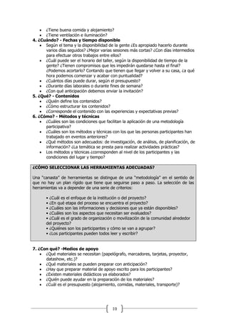 10
 ¿Tiene buena comida y alojamiento?
 ¿Tiene ventilación e iluminación?
4. ¿Cuándo? - Fechas y tiempo disponible
 Según el tema y la disponibilidad de la gente ¿Es apropiado hacerlo durante
varios días seguidos? ¿Mejor varias sesiones más cortas? ¿Con días intermedios
para efectuar otros trabajos entre ellos?
 ¿Cuál puede ser el horario del taller, según la disponibilidad de tiempo de la
gente? ¿Tienen compromisos que les impedirán quedarse hasta el final?
¿Podemos acortarlo? Contando que tienen que llegar y volver a su casa, ¿a qué
hora podemos comenzar y acabar con puntualidad?
 ¿Cuántos días puede durar, según el presupuesto?
 ¿Durante días laborales o durante fines de semana?
 ¿Con qué anticipación debemos enviar la invitación?
5. ¿Qué? - Contenidos
 ¿Quién define los contenidos?
 ¿Cómo estructurar los contenidos?
 ¿Corresponde el contenido con las experiencias y expectativas previas?
6. ¿Cómo? - Métodos y técnicas
 ¿Cuáles son las condiciones que facilitan la aplicación de una metodología
participativa?
 ¿Cuáles son los métodos y técnicas con los que las personas participantes han
trabajado en eventos anteriores?
 ¿Qué métodos son adecuados: de investigación, de análisis, de planificación, de
información? ¿La temática se presta para realizar actividades prácticas?
 Los métodos y técnicas ¿corresponden al nivel de los participantes y las
condiciones del lugar y tiempo?
¿CÓMO SELECCIONAR LAS HERRAMIENTAS ADECUADAS?
Una “canasta” de herramientas se distingue de una “metodología” en el sentido de
que no hay un plan rígido que tiene que seguirse paso a paso. La selección de las
herramientas va a depender de una serie de criterios:
• ¿Cuál es el enfoque de la institución o del proyecto?
• ¿En qué etapa del proceso se encuentra el proyecto?
• ¿Cuáles son las informaciones y decisiones que ya están disponibles?
• ¿Cuáles son los aspectos que necesitan ser evaluados?
• ¿Cuál es el grado de organización o movilización de la comunidad alrededor
del proyecto?
• ¿Quiénes son los participantes y cómo se van a agrupar?
• ¿Los participantes pueden todos leer y escribir?
7. ¿Con qué? -Medios de apoyo
 ¿Qué materiales se necesitan (papelógrafo, marcadores, tarjetas, proyector,
datashow, etc.)?
 ¿Qué materiales se pueden preparar con anticipación?
 ¿Hay que preparar material de apoyo escrito para los participantes?
 ¿Existen materiales didácticos ya elaborados?
 ¿Quién puede ayudar en la preparación de los materiales?
 ¿Cuál es el presupuesto (alojamiento, comidas, materiales, transporte)?
 
