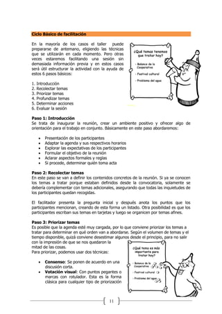 11
Ciclo Básico de facilitación
En la mayoría de los casos el taller puede
prepararse de antemano, eligiendo las técnicas
que se utilizarán en cada momento. Pero otras
veces estaremos facilitando una sesión sin
demasiada información previa y en estos casos
será útil estructurar la actividad con la ayuda de
estos 6 pasos básicos:
1. Introducción
2. Recolectar temas
3. Priorizar temas
4. Profundizar temas
5. Determinar acciones
6. Evaluar la sesión
Paso 1: Introducción
Se trata de inaugurar la reunión, crear un ambiente positivo y ofrecer algo de
orientación para el trabajo en conjunto. Básicamente en este paso abordaremos:
 Presentación de los participantes
 Adaptar la agenda y sus respectivos horarios
 Explorar las expectativas de los participantes
 Formular el objetivo de la reunión
 Aclarar aspectos formales y reglas
 Si procede, determinar quién toma acta
Paso 2: Recolectar temas
En este paso se van a definir los contenidos concretos de la reunión. Si ya se conocen
los temas a tratar porque estaban definidos desde la convocatoria, solamente se
debería complementar con temas adicionales, asegurando que todas las inquietudes de
los participantes quedan recogidas.
El facilitador presenta la pregunta inicial y después anota los puntos que los
participantes mencionan, creando de esta forma un listado. Otra posibilidad es que los
participantes escriban sus temas en tarjetas y luego se organicen por temas afines.
Paso 3: Priorizar temas
Es posible que la agenda esté muy cargada, por lo que conviene priorizar los temas a
tratar para determinar en qué orden van a abordarse. Según el volumen de temas y el
tiempo disponible, quizá conviene desestimar algunos desde el principio, para no salir
con la impresión de que se nos quedaron la
mitad de las cosas.
Para priorizar, podemos usar dos técnicas:
 Consenso: Se ponen de acuerdo en una
discusión corta.
 Votación visual: Con puntos pegantes o
marcas con rotulador. Esta es la forma
clásica para cualquier tipo de priorización
 