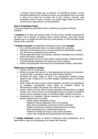 12
y consume menos tiempo que el consenso. La cantidad de puntos o cruces
permitidas depende de la cantidad de temas y es aconsejable limitar los puntos
a menos de la mitad de los temas. Así, si hay 6 temas a priorizar, cada
participante recibe 2 puntos. Acordar si se pueden pegar todos los puntos en
un solo tema o cada punto en un tema diferente.
Paso 4: Profundizar temas
Tres formas básicas de profundizar temas: en plenaria, en grupos y de forma
individual.
La plenaria es el centro de cualquier sesión. En ella se inicia y finaliza la discusión de
los temas. Con la plenaria se pueden utilizar muchas técnicas, pero debe tenerse
presente que si se trabaja de esta forma por mucho tiempo, el ritmo del taller puede
hacerse lento y aburrido.
El trabajo en grupos es ampliamente utilizado por tener varias ventajas:
 Es un cambio estimulante frente a la relativa lentitud de la plenaria.
 Intensifica el intercambio entre un número reducido de participantes y suelen
salir más ideas y propuestas que en plenaria.
 Permite desarrollar tareas más intensas, creativas y complejas, que en plenaria
toman más tiempo y esfuerzo.
 Se puede avanzar a la vez en varios temas y ahorrar tiempo. También permite
a los participantes integrarse en el grupo que más les interesa.
 Facilita una participación más activa de los participantes tímidos o reservados.
Reglas para el trabajo en grupos:
 Tamaño: Entre 5 y 8 personas.
 Número de grupos: No más de 5, o las presentaciones de cada uno en plenaria
se hacen lentas y reiterativas, salvo que sean de temas distintos.
 Formación del grupo: Según el tema y los participantes, podemos querer
dejarlo al azar o hacerlo con un criterio dirigido. (dinámicas para la formación
de grupos)
 Tarea: Aclarar de forma visual la misión asignada y la técnica de presentación
de resultados, generalmente visual. Puede ser necesario repartir las
instrucciones en papel si los grupos van a salir de la sala.
 Tiempo: Definir de forma clara el tiempo disponible, presuponiendo un trabajo
intenso; entre 20-60 minutos. Con demasiado tiempo, los grupos se identifican
mucho con sus resultados y luego es más difícil aceptar cambios en plenaria.
 Presentación de resultados: Quienes presentan el trabajo de su grupo a la
plenaria, deberán tener en cuenta:
- Indicar quienes integraban el grupo
- Respetar el tiempo disponible, entre 10-15 minutos
- Salvo técnicas específicas, presentar de forma visualizada
- Señalar los puntos de consenso y desacuerdo en sus grupos
- Evitar interpretaciones y explicaciones excesivas
- Presentar el trabajo del grupo, no las propias opiniones
- Tomar nota visualizada de las aportaciones de la plenaria
38
El trabajo individual, aunque no facilita la interacción entre participantes, da la
oportunidad a cada uno de apropiarse a su manera del contenido
 