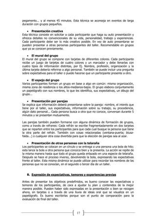 17
pegamento... y al menos 45 minutos. Esta técnica se aconseja en eventos de larga
duración con grupos pequeños.
 Presentación creativa
Esta técnica consiste en solicitar a cada participante que haga su auto presentación y
ofrezca detalles no convencionales de su vida, personalidad, trabajo y experiencias.
Cada participante debe ser lo más creativo posible. En vez de auto presentarse se
pueden presentar a otras personas participantes del taller. Recomendable en grupos
que ya se conocen previamente.
 El mural del grupo
El mural del grupo se compone con tarjetas de diferentes colores. Cada participante
recibe un juego de tarjetas de cuatro colores y un marcador y debe llenarlas con
cuatro tipos de información distintas, por Ej. Nombre, profesión, organización y la
última tarjeta debería referirse a algo personal. También se puede incluir una pregunta
sobre expectativas para el taller o puede hacerse que un participante presente a otro.
 El espejo del grupo
Varios participantes forman un grupo en base a algo en común: misma organización,
misma zona de residencia o los altos-medianos-bajos. El grupo elabora conjuntamente
un papelógrafo con sus nombres, lo que les identifica, sus expectativas, un dibujo del
grupo...
 Presentación por parejas
Se explica que información deberá presentarse sobre la pareja: nombre, el interés que
tiene por el taller, sus expectativas, información sobre su trabajo, su procedencia,
algún dato personal... Cada persona busca a otra que no conoce, conversan durante 5
minutos y se presentan mutuamente.
Las parejas también pueden formarse con alguna dinámica de formación de grupos,
como a través de refranes: Cada refrán se escribe fragmentadamente en dos tarjetas
que se reparten entre los participantes para que cada cual busque la persona que tiene
la otra parte del refrán. También con cosas relacionadas (ventana-puerta; blusa-
falda...) o cualquier otra cosa divertida para que la elección de parejas sea al azar.
 Presentación de otras personas con la telaraña
Los participantes se colocan en un círculo y se entrega a una persona una bola de hilo;
esta lanza la bola a otra persona que conozca bien y la presenta. La acción se repite de
la misma manera hasta que todo el grupo queda enlazado en una especie de telaraña.
Después se hace el proceso inverso, devolviendo la bola, expresando las expectativas
frente al taller. Esta misma dinámica se puede utilizar para recordar los nombres de las
personas que no se conocían, en el segundo o tercer día de un taller.
B. Expresión de expectativas, temores y experiencias previas
Antes de presentar los objetivos predefinidos, es bueno conocer las expectativas y
temores de los participantes, de cara a ajustar tu plan y contenidos de la mejor
manera posible. Pueden haber sido expresadas en la presentación o bien se recogen
ahora, en tarjetas o a través de una lluvia de ideas oral que se visualiza en un
papelógrafo. Es bueno escribirlas porque son el punto de comparación para la
evaluación de final del taller.
 