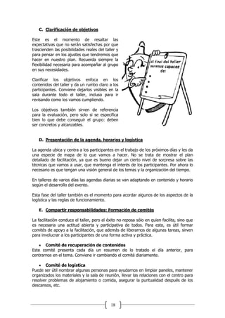 18
C. Clarificación de objetivos
Este es el momento de resaltar las
expectativas que no serán satisfechas por que
trascienden las posibilidades reales del taller y
para pensar en los ajustes que tendremos que
hacer en nuestro plan. Recuerda siempre la
flexibilidad necesaria para acompañar al grupo
en sus necesidades.
Clarificar los objetivos enfoca en los
contenidos del taller y da un rumbo claro a los
participantes. Conviene dejarlos visibles en la
sala durante todo el taller, incluso para ir
revisando como los vamos cumpliendo.
Los objetivos también sirven de referencia
para la evaluación, pero solo si se especifica
bien lo que debe conseguir el grupo: deben
ser concretos y alcanzables.
D. Presentación de la agenda, horarios y logística
La agenda ubica y centra a los participantes en el trabajo de los próximos días y les da
una especie de mapa de lo que vamos a hacer. No se trata de mostrar el plan
detallado de facilitación, ya que es bueno dejar un cierto nivel de sorpresa sobre las
técnicas que vamos a usar, que mantenga el interés de los participantes. Por ahora lo
necesario es que tengan una visión general de los temas y la organización del tiempo.
En talleres de varios días las agendas diarias se van adaptando en contenido y horario
según el desarrollo del evento.
Esta fase del taller también es el momento para acordar algunos de los aspectos de la
logística y las reglas de funcionamiento.
E. Compartir responsabilidades: Formación de comités
La facilitación conduce el taller, pero el éxito no reposa sólo en quien facilita, sino que
es necesaria una actitud abierta y participativa de todos. Para esto, es útil formar
comités de apoyo a la facilitación, que además de liberarnos de algunas tareas, sirven
para involucrar a los participantes de una forma activa y práctica.
 Comité de recuperación de contenidos
Este comité presenta cada día un resumen de lo tratado el día anterior, para
centrarnos en el tema. Conviene ir cambiando el comité diariamente.
 Comité de logística
Puede ser útil nombrar algunas personas para ayudarnos en limpiar paneles, mantener
organizados los materiales y la sala de reunión, llevar las relaciones con el centro para
resolver problemas de alojamiento o comida, asegurar la puntualidad después de los
descansos, etc.
 