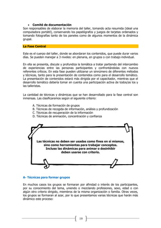 19
 Comité de documentación
Son responsables de elaborar la memoria del taller, tomando acta resumida (ideal una
computadora portátil), conservando los papelógrafos y juegos de tarjetas ordenados y
tomando fotografías tanto de los paneles como de algunos momentos de la dinámica
grupal.
La Fase Central
Este es el cuerpo del taller, donde se abordaran los contenidos, que puede durar varios
días. Se pueden manejar a 3 niveles: en plenaria, en grupos o con trabajo individual.
En ella se presenta, discute y profundiza la temática a tratar partiendo del intercambio
de experiencias entre las personas participantes y confrontándolas con nuevos
referentes críticos. En esta fase pueden utilizarse un sinnúmero de diferentes métodos
y técnicas, tanto para la presentación de contenidos como para el desarrollo temático.
La presentación de contenidos estará más dirigida por el capacitador, mientras que el
desarrollo temático debería tomar en cuenta una participación activa de todos/as los y
las talleristas.
La cantidad de técnicas y dinámicas que se han desarrollado para la fase central son
inmensas. Las clasificaremos según el siguiente criterio:
A. Técnicas de formación de grupos
B. Técnicas de recogida de información, análisis y profundización
C. Técnicas de recuperación de la información
D. Técnicas de animación, concentración y confianza
Las técnicas no deben ser usadas como fines en sí mismas,
sino como herramientas para trabajar conceptos.
Incluso las dinámicas para animar o desinhibir
deben usarse con criterio.
A- Técnicas para formar grupos
En muchos casos los grupos se formaran por afinidad o interés de los participantes,
por su conocimiento del tema, uniendo o mezclando profesiones, sexo, edad o con
algún otro criterio dirigido, miembros de la misma organización o familia. Otras veces,
los grupos se formaran al azar, por lo que presentamos varias técnicas que harán más
dinámico este proceso:
 