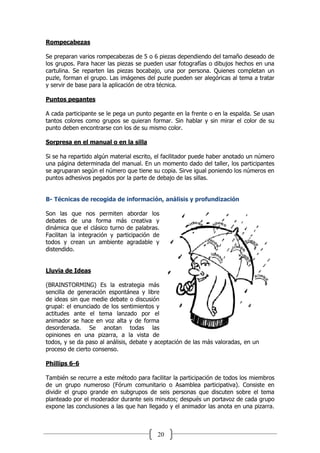 20
Rompecabezas
Se preparan varios rompecabezas de 5 o 6 piezas dependiendo del tamaño deseado de
los grupos. Para hacer las piezas se pueden usar fotografías o dibujos hechos en una
cartulina. Se reparten las piezas bocabajo, una por persona. Quienes completan un
puzle, forman el grupo. Las imágenes del puzle pueden ser alegóricas al tema a tratar
y servir de base para la aplicación de otra técnica.
Puntos pegantes
A cada participante se le pega un punto pegante en la frente o en la espalda. Se usan
tantos colores como grupos se quieran formar. Sin hablar y sin mirar el color de su
punto deben encontrarse con los de su mismo color.
Sorpresa en el manual o en la silla
Si se ha repartido algún material escrito, el facilitador puede haber anotado un número
una página determinada del manual. En un momento dado del taller, los participantes
se agruparan según el número que tiene su copia. Sirve igual poniendo los números en
puntos adhesivos pegados por la parte de debajo de las sillas.
B- Técnicas de recogida de información, análisis y profundización
Son las que nos permiten abordar los
debates de una forma más creativa y
dinámica que el clásico turno de palabras.
Facilitan la integración y participación de
todos y crean un ambiente agradable y
distendido.
Lluvia de Ideas
(BRAINSTORMING) Es la estrategia más
sencilla de generación espontánea y libre
de ideas sin que medie debate o discusión
grupal: el enunciado de los sentimientos y
actitudes ante el tema lanzado por el
animador se hace en voz alta y de forma
desordenada. Se anotan todas las
opiniones en una pizarra, a la vista de
todos, y se da paso al análisis, debate y aceptación de las más valoradas, en un
proceso de cierto consenso.
Phillips 6-6
También se recurre a este método para facilitar la participación de todos los miembros
de un grupo numeroso (Fórum comunitario o Asamblea participativa). Consiste en
dividir el grupo grande en subgrupos de seis personas que discuten sobre el tema
planteado por el moderador durante seis minutos; después un portavoz de cada grupo
expone las conclusiones a las que han llegado y el animador las anota en una pizarra.
 