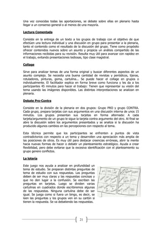 21
Una vez conocidas todas las aportaciones, se debate sobre ellas en plenario hasta
llegar a un consenso general o al menos de una mayoría.
Lectura Comentada
Consiste en la entrega de un texto a los grupos de trabajo con el objetivo de que
efectúen una lectura individual y una discusión en grupo para presentar a la plenaria,
tanto el contenido como el resultado de la discusión del grupo. Tiene como propósito
ofrecer contenidos nuevos sobre un asunto y propicia un análisis compartido de las
informaciones recibidas para su revisión. Resulta muy útil para avanzar con rapidez en
el trabajo, evitando presentaciones tediosas, tipo clase magistral.
Collage
Sirve para analizar temas de una forma original y buscar diferentes aspectos de un
asunto complejo. Se necesita una buena cantidad de revistas y periódicos, tijeras,
rotuladores, pinturas, goma, cartulina... Se puede hacer el collage en grupos o
individualmente. El facilitador explica en forma breve como funciona y les da a los
participantes 45 minutos para hacer el trabajo: Tienen que representar su visión del
tema usando las imágenes disponibles. Las distintas interpretaciones se analizan en
plenaria.
Debate Pro-Contra
Consiste en la división de la plenaria en dos grupos: Grupo PRO y grupo CONTRA.
Cada grupo, prepara tarjetas con sus argumentos en una discusión interna de unos 15
minutos. Los grupos presentan sus tarjetas en forma alternada: A cada
tarjeta/argumento de un grupo le sigue la tarjeta contra argumento del otro. Al final se
abre la discusión sobre los argumentos presentados y se analiza si la discusión ha
producido algunos cambios en las percepciones con respecto al tema.
Esta técnica permite que los participantes se enfrenten a puntos de vista
contradictorios con respecto a un tema y desarrollen una apreciación más amplia de
las posiciones de otros. Es muy útil para destacar creencias erróneas, abrir la mente
hacia nuevas formas de hacer o debatir un planteamiento estratégico. Ayuda a crear
flexibilidad, pero debe evitarse que la excesiva identificación con el planteamiento su
grupo genere conflictos.
La lotería
Este juego nos ayuda a analizar en profundidad un
tema de estudio. Se preparan distintas preguntas de
tema de estudio con sus respuestas. Las preguntas
deben de ser muy claras y las respuestas concisas y
que no den lugar a la confusión. Se escriben las
preguntas en tarjetas. Luego se dividen varias
cartulinas en cuadrados donde escribiremos algunas
de las respuestas. Ninguna cartulina debe de ser
igual. Se juega como si fuera un bingo, es decir, se
leen las preguntas y los grupos ven en su cartón si
tienen la respuesta. Se va debatiendo las respuestas.
 