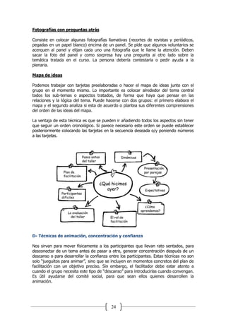 24
Fotografías con preguntas atrás
Consiste en colocar algunas fotografías llamativas (recortes de revistas y periódicos,
pegadas en un papel blanco) encima de un panel. Se pide que algunos voluntarios se
acerquen al panel y elijan cada uno una fotografía que le llame la atención. Deben
sacar la foto del panel y como sorpresa hay una pregunta al otro lado sobre la
temática tratada en el curso. La persona debería contestarla o pedir ayuda a la
plenaria.
Mapa de ideas
Podemos trabajar con tarjetas preelaboradas o hacer el mapa de ideas junto con el
grupo en el momento mismo. Lo importante es colocar alrededor del tema central
todos los sub-temas o aspectos tratados, de forma que haya que pensar en las
relaciones y la lógica del tema. Puede hacerse con dos grupos: el primero elabora el
mapa y el segundo analiza si esta de acuerdo o plantea sus diferentes comprensiones
del orden de las ideas del mapa.
La ventaja de esta técnica es que se pueden ir añadiendo todos los aspectos sin tener
que seguir un orden cronológico. Si parece necesario este orden se puede establecer
posteriormente colocando las tarjetas en la secuencia deseada o/y poniendo números
a las tarjetas.
D- Técnicas de animación, concentración y confianza
Nos sirven para mover físicamente a los participantes que llevan rato sentados, para
desconectar de un tema antes de pasar a otro, generar concentración después de un
descanso o para desarrollar la confianza entre los participantes. Estas técnicas no son
solo “jueguitos para animar”, sino que se incluyen en momentos concretos del plan de
facilitación con un objetivo preciso. Sin embargo, el facilitador debe estar atento a
cuando el grupo necesita este tipo de “descanso” para introducirlas cuando convengan.
Es útil ayudarse del comité social, para que sean ellos quienes desarrollen la
animación.
 
