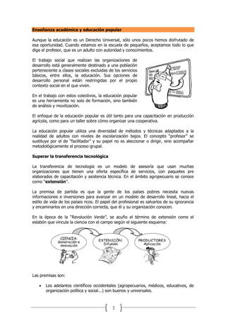 3
Enseñanza académica y educación popular
Aunque la educación es un Derecho Universal, sólo unos pocos hemos disfrutado de
esa oportunidad. Cuando estamos en la escuela de pequeños, aceptamos todo lo que
diga el profesor, que es un adulto con autoridad y conocimientos.
El trabajo social que realizan las organizaciones de
desarrollo está generalmente destinado a una población
perteneciente a clases sociales excluidas de los servicios
básicos, entre ellos, la educación. Sus opciones de
desarrollo personal están restringidas por el propio
contexto social en el que viven.
En el trabajo con estos colectivos, la educación popular
es una herramienta no solo de formación, sino también
de análisis y movilización.
El enfoque de la educación popular es útil tanto para una capacitación en producción
agrícola, como para un taller sobre cómo organizar una cooperativa.
La educación popular utiliza una diversidad de métodos y técnicas adaptados a la
realidad de adultos con niveles de escolarización bajos. El concepto “profesor” se
sustituye por el de “facilitador” y su papel no es aleccionar o dirigir, sino acompañar
metodológicamente el proceso grupal.
Superar la transferencia tecnológica
La transferencia de tecnología es un modelo de asesoría que usan muchas
organizaciones que tienen una oferta específica de servicios, con paquetes pre
elaborados de capacitación y asistencia técnica. En el ámbito agropecuario se conoce
como “extensión”.
La premisa de partida es que la gente de los países pobres necesita nuevas
informaciones e inversiones para avanzar en un modelo de desarrollo lineal, hacia el
estilo de vida de los países ricos. El papel del profesional es salvarlos de su ignorancia
y encaminarlos en una dirección correcta, que él y su organización conocen.
En la época de la “Revolución Verde”, se acuño el término de extensión como el
eslabón que vincula la ciencia con el campo según el siguiente esquema:
Las premisas son:
 Los adelantos científicos occidentales (agropecuarios, médicos, educativos, de
organización política y social...) son buenos y universales.
 
