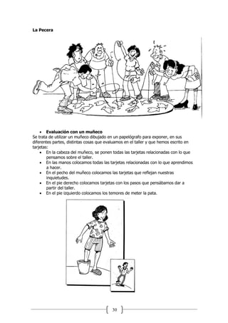 30
La Pecera
 Evaluación con un muñeco
Se trata de utilizar un muñeco dibujado en un papelógrafo para exponer, en sus
diferentes partes, distintas cosas que evaluamos en el taller y que hemos escrito en
tarjetas:
 En la cabeza del muñeco, se ponen todas las tarjetas relacionadas con lo que
pensamos sobre el taller.
 En las manos colocamos todas las tarjetas relacionadas con lo que aprendimos
a hacer.
 En el pecho del muñeco colocamos las tarjetas que reflejan nuestras
inquietudes.
 En el pie derecho colocamos tarjetas con los pasos que pensábamos dar a
partir del taller.
 En el pie izquierdo colocamos los temores de meter la pata.
 
