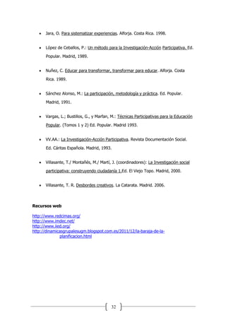 32
 Jara, O. Para sistematizar experiencias. Alforja. Costa Rica. 1998.
 López de Ceballos, P.: Un método para la Investigación-Acción Participativa. Ed.
Popular. Madrid, 1989.
 Nuñez, C. Educar para transformar, transformar para educar. Alforja. Costa
Rica. 1989.
 Sánchez Alonso, M.: La participación, metodología y práctica. Ed. Popular.
Madrid, 1991.
 Vargas, L.; Bustillos, G., y Marfan, M.: Técnicas Participativas para la Educación
Popular. (Tomos 1 y 2) Ed. Popular. Madrid 1993.
 VV.AA.: La Investigación-Acción Participativa. Revista Documentación Social.
Ed. Cáritas Española. Madrid, 1993.
 Villasante, T./ Montañés, M./ Martí, J. (coordinadores): La Investigación social
participativa: construyendo ciudadanía 1.Ed. El Viejo Topo. Madrid, 2000.
 Villasante, T. R. Desbordes creativos. La Catarata. Madrid. 2006.
Recursos web
http://www.redcimas.org/
http://www.imdec.net/
http://www.iied.org/
http://dinamicasgrupalesugm.blogspot.com.es/2011/12/la-baraja-de-la-
planificacion.html
 