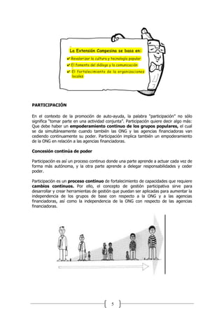 5
PARTICIPACIÓN
En el contexto de la promoción de auto-ayuda, la palabra “participación” no sólo
significa “tomar parte en una actividad conjunta”. Participación quiere decir algo más:
Que debe haber un empoderamiento continuo de los grupos populares, el cual
se da simultáneamente cuando también las ONG y las agencias financiadoras van
cediendo continuamente su poder. Participación implica también un empoderamiento
de la ONG en relación a las agencias financiadoras.
Concesión continúa de poder
Participación es así un proceso continuo donde una parte aprende a actuar cada vez de
forma más autónoma, y la otra parte aprende a delegar responsabilidades y ceder
poder.
Participación es un proceso continuo de fortalecimiento de capacidades que requiere
cambios continuos. Por ello, el concepto de gestión participativa sirve para
desarrollar y crear herramientas de gestión que puedan ser aplicadas para aumentar la
independencia de los grupos de base con respecto a la ONG y a las agencias
financiadoras, así como la independencia de la ONG con respecto de las agencias
financiadoras.
 