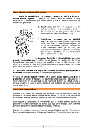 6
Ideas básicas de la educación popular
1. Partir del conocimiento de la gente, respetar su visión e intentar,
modestamente, aportar la nuestra. Un adulto conoce su realidad y tiene
experiencias y conocimiento que puede aportar y que le permiten cuestionar la
información que recibe.
2. Construcción colectiva del conocimiento. No
se trata enseñar de forma unidireccional profesor-
participantes, sino de que todos aporten lo que
saben, para que todos aprendan de todos.
3. Seleccionar contenidos por su utilidad
práctica. La gente no tiene que salir experta en el
tema: “más valen 10 ideas claramente fijadas que
un mar de informaciones olvidadas”. Un adulto no
acopia conocimiento teórico para el futuro, sino
que está más interesado en aprender cosas útiles
para su realidad cotidiana. Lo demás no lo retiene
porque no le resulta valioso.
4. Aprender haciendo y descubriendo, más que
oyendo y memorizando. Tu público no son jóvenes en edad escolar; tienen un
tiempo limitado para aprender y otras muchas obligaciones en la vida. No esperes que
hagan tarea en casa, sino que debes organizar la sesión de forma práctica, para que la
gente salga con las ideas en la cabeza.
5. Utilizamos técnicas que hagan las sesiones dinámicas, participativas y
divertidas. Erradicar el concepto de “la letra con sangre entra”
6. Crear un entorno seguro y cordial en el que se pueda aportar, practicar y
preguntar sin temor al ridículo. Los adultos tenemos reticencia a equivocarnos y
mostrarnos torpes en una actividad que no nos resulta familiar. Tu actitud sencilla y
cercana, ayudará. Si todos se sienten cómodos para participar, aprenderemos mucho
más unos de otros.
Estrategias de aprendizaje
Aprender es un talento natural de los seres humanos, cada día aprendemos algo y no
podemos NO aprender. Existen distintas ESTRATEGIAS DE APRENDIZAJE, en función
de la manera personal de recibir, interiorizar, analizar y comprender la información.
Para mejorar el aprendizaje, es conveniente que se utilicen distintas formas de
presentar y analizar información, de manera que cada uno la retenga según su forma
particular de hacerlo y las sesiones sean variadas y dinámicas.
Cuantos más sentidos intervienen, mayor es la probabilidad de recordar informaciones.
Estos conceptos adquiridos se refuerzan con la práctica y la experimentación personal.
 