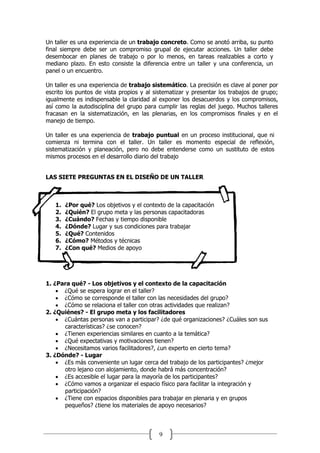 9
Un taller es una experiencia de un trabajo concreto. Como se anotó arriba, su punto
final siempre debe ser un compromiso grupal de ejecutar acciones. Un taller debe
desembocar en planes de trabajo o por lo menos, en tareas realizables a corto y
mediano plazo. En esto consiste la diferencia entre un taller y una conferencia, un
panel o un encuentro.
Un taller es una experiencia de trabajo sistemático. La precisión es clave al poner por
escrito los puntos de vista propios y al sistematizar y presentar los trabajos de grupo;
igualmente es indispensable la claridad al exponer los desacuerdos y los compromisos,
así como la autodisciplina del grupo para cumplir las reglas del juego. Muchos talleres
fracasan en la sistematización, en las plenarias, en los compromisos finales y en el
manejo de tiempo.
Un taller es una experiencia de trabajo puntual en un proceso institucional, que ni
comienza ni termina con el taller. Un taller es momento especial de reflexión,
sistematización y planeación, pero no debe entenderse como un sustituto de estos
mismos procesos en el desarrollo diario del trabajo
LAS SIETE PREGUNTAS EN EL DISEÑO DE UN TALLER
1. ¿Por qué? Los objetivos y el contexto de la capacitación
2. ¿Quién? El grupo meta y las personas capacitadoras
3. ¿Cuándo? Fechas y tiempo disponible
4. ¿Dónde? Lugar y sus condiciones para trabajar
5. ¿Qué? Contenidos
6. ¿Cómo? Métodos y técnicas
7. ¿Con qué? Medios de apoyo
1. ¿Para qué? - Los objetivos y el contexto de la capacitación
 ¿Qué se espera lograr en el taller?
 ¿Cómo se corresponde el taller con las necesidades del grupo?
 ¿Cómo se relaciona el taller con otras actividades que realizan?
2. ¿Quiénes? - El grupo meta y los facilitadores
 ¿Cuántas personas van a participar? ¿de qué organizaciones? ¿Cuáles son sus
características? ¿se conocen?
 ¿Tienen experiencias similares en cuanto a la temática?
 ¿Qué expectativas y motivaciones tienen?
 ¿Necesitamos varios facilitadores?, ¿un experto en cierto tema?
3. ¿Dónde? - Lugar
 ¿Es más conveniente un lugar cerca del trabajo de los participantes? ¿mejor
otro lejano con alojamiento, donde habrá más concentración?
 ¿Es accesible el lugar para la mayoría de los participantes?
 ¿Cómo vamos a organizar el espacio físico para facilitar la integración y
participación?
 ¿Tiene con espacios disponibles para trabajar en plenaria y en grupos
pequeños? ¿tiene los materiales de apoyo necesarios?
 