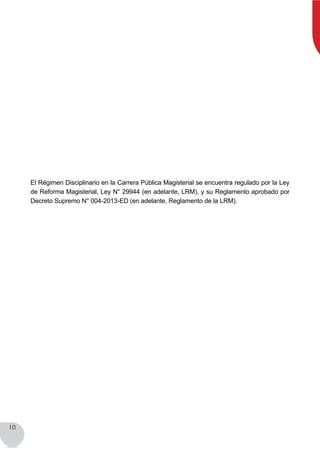 10
El Régimen Disciplinario en la Carrera Pública Magisterial se encuentra regulado por la Ley
de Reforma Magisterial, Ley N° 29944 (en adelante, LRM), y su Reglamento aprobado por
Decreto Supremo N° 004-2013-ED (en adelante, Reglamento de la LRM).
 