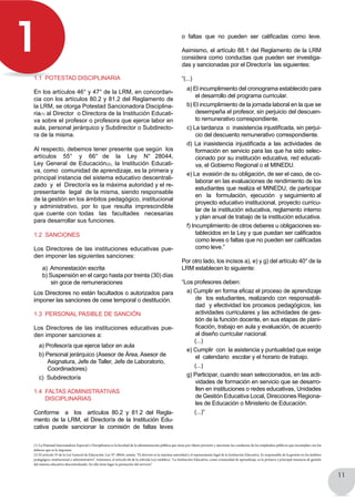 11
1
1.1 Potestad disciplinaria
En los artículos 46° y 47° de la LRM, en concordan-
cia con los artículos 80.2 y 81.2 del Reglamento de
la LRM, se otorga Potestad Sancionadora Disciplina-
ria(1) al Director o Directora de la Institución Educati-
va sobre el profesor o profesora que ejerce labor en
aula, personal jerárquico y Subdirector o Subdirecto-
ra de la misma.
Al respecto, debemos tener presente que según los
artículos   55°   y   66°  de   la   Ley   N°  28044,  
Ley General de Educación(2), la Institución Educati-
va, como comunidad de aprendizaje, es la primera y
principal instancia del sistema educativo descentrali-
zado y el Director/a es la máxima autoridad y el re-
presentante legal de la misma, siendo responsable
de la gestión en los ámbitos pedagógico, institucional
y administrativo, por lo que resulta imprescindible
que cuente con todas   las   facultades   necesarias
para desarrollar sus funciones.
1.2 Sanciones
Los Directores de las instituciones educativas pue-
den imponer las siguientes sanciones:
a) Amonestación escrita
b) Suspensión en el cargo hasta por treinta (30) días
sin goce de remuneraciones
Los Directores no están facultados o autorizados para
imponer las sanciones de cese temporal o destitución.
1.3 Personal PASIBLE DE SANCIÓN
Los Directores de las instituciones educativas pue-
den imponer sanciones a:
a) Profesor/a que ejerce labor en aula
b) Personal jerárquico (Asesor de Área, Asesor de
Asignatura, Jefe de Taller, Jefe de Laboratorio,
Coordinadores)
c) Subdirector/a
1.4 Faltas administrativas
disciplinarias
Conforme   a   los   artículos 80.2 y 81.2 del Regla-
mento de la LRM, el Director/a de la Institución Edu-
cativa puede sancionar la comisión de faltas leves
o faltas que no pueden ser calificadas como leve.
Asimismo, el artículo 88.1 del Reglamento de la LRM
considera como conductas que pueden ser investiga-
das y sancionadas por el Director/a  las siguientes:
“(...)
a) El incumplimiento del cronograma establecido para
el desarrollo del programa curricular.
b) El incumplimiento de la jornada laboral en la que se
desempeña el profesor, sin perjuicio del descuen-
to remunerativo correspondiente.
c) La tardanza  o  inasistencia injustificada, sin perjui-
cio del descuento remunerativo correspondiente.
d) La inasistencia injustificada a las actividades de
formación en servicio para las que ha sido selec-
cionado por su institución educativa, red educati-
va, el Gobierno Regional o el MINEDU.
e) La evasión de su obligación, de ser el caso, de co-
laborar en las evaluaciones de rendimiento de los
estudiantes que realiza el MINEDU, de participar
en   la   formulación,  ejecución   y seguimiento al
proyecto educativo institucional, proyecto curricu-
lar de la institución educativa, reglamento interno
y plan anual de trabajo de la institución educativa.
f) Incumplimiento de otros deberes u obligaciones es-
tablecidos en la Ley y que puedan ser calificados
como leves o faltas que no pueden ser calificadas
como leve.”
Por otro lado, los incisos a), e) y g) del artículo 40° de la
LRM establecen lo siguiente:
“Los profesores deben:
a) Cumplir en forma eficaz el proceso de aprendizaje  
de los estudiantes, realizando con responsabili-
dad  y efectividad los procesos pedagógicos, las
actividades curriculares y las actividades de ges-
tión de la función docente, en sus etapas de plani-
ficación, trabajo en aula y evaluación, de acuerdo
al diseño curricular nacional.
(...)
e) Cumplir con la asistencia y puntualidad que exige
el calendario escolar y el horario de trabajo.
(...)
g) Participar, cuando sean seleccionados, en las acti-
vidades de formación en servicio que se desarro-
llen en instituciones o redes educativas, Unidades
de Gestión Educativa Local, Direcciones Regiona-
les de Educación o Ministerio de Educación.
(...)”
(1) La Potestad Sancionadora Especial o Disciplinaria es la facultad de la administración pública que tiene por objeto prevenir y sancionar las conductas de los empleados públicos que incumplan con los
deberes que se le imponen.
(2) El artículo 55 de la Ley General de Educación, Ley N° 28044, señala: “El director es la máxima autoridad y el representante legal de la Institución Educativa. Es responsable de la gestión en los ámbitos
pedagógico, institucional y administrativo”. Asimismo, el artículo 66 de la referida Ley establece: “La Institución Educativa, como comunidad de aprendizaje, es la primera y principal instancia de gestión
del sistema educativo descentralizado. En ella tiene lugar la prestación del servicio”.
 