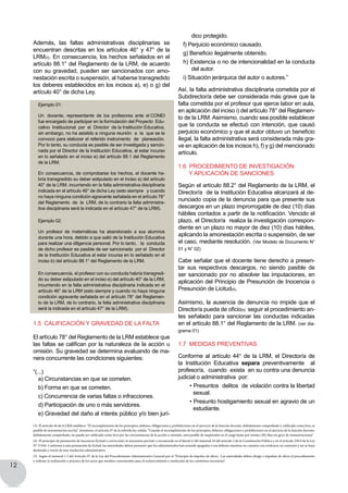 12
dico protegido.
f) Perjuicio económico causado.
g) Beneficio ilegalmente obtenido.
h) Existencia o no de intencionalidad en la conducta
del autor.
i) Situación jerárquica del autor o autores.”
Así, la falta administrativa disciplinaria cometida por el
Subdirector/a debe ser considerada más grave que la
falta cometida por el profesor que ejerce labor en aula,
en aplicación del inciso i) del artículo 78° del Reglamen-
to de la LRM. Asimismo, cuando sea posible establecer
que la conducta se efectuó con intención, que causó
perjuicio económico y que el autor obtuvo un beneficio
ilegal, la falta administrativa será considerada más gra-
ve en aplicación de los incisos h), f) y g) del mencionado
artículo.
1.6 Procedimiento de INVESTIGACIÓN
Y APLICACIÓN DE sanciONES
Según el artículo 88.2° del Reglamento de la LRM, el
Director/a de la Institución Educativa alcanzará al de-
nunciado copia de la denuncia para que presente sus
descargos en un plazo improrrogable de diez (10) días
hábiles contados a partir de la notificación. Vencido el
plazo, el Director/a realiza la investigación correspon-
diente en un plazo no mayor de diez (10) días hábiles,
aplicando la amonestación escrita o suspensión, de ser
el caso, mediante resolución. (Ver Modelo de Documento N°
01 y N° 02)
Cabe señalar que el docente tiene derecho a presen-
tar sus respectivos descargos, no siendo pasible de
ser sancionado por no absolver las imputaciones, en
aplicación del Principio de Presunción de Inocencia o
Presunción de Licitud(4).
Asimismo, la ausencia de denuncia no impide que el
Director/a pueda de oficio(5) seguir el procedimiento an-
tes señalado para sancionar las conductas indicadas
en el artículo 88.1° del Reglamento de la LRM. (ver dia-
grama 01)
1.7 Medidas preventivas
Conforme al artículo 44° de la LRM, el Director/a de
la Institución Educativa separa preventivamente al
profesor/a,  cuando  exista  en su contra una denuncia
judicial o administrativa  por:
• Presuntos  delitos  de violación contra la libertad
sexual.
• Presunto hostigamiento sexual en agravio de un
estudiante.
Además, las faltas administrativas disciplinarias se
encuentran descritas en los artículos 46° y 47° de la
LRM(3). En consecuencia, los hechos señalados en el
artículo 88.1° del Reglamento de la LRM, de acuerdo
con su gravedad, pueden ser sancionados con amo-
nestación escrita o suspensión, al haberse transgredido
los deberes establecidos en los incisos a), e) o g) del
artículo 40° de dicha Ley.
Ejemplo 01:
Un   docente,  representante  de  los  profesores  ante  el CONEI
fue encargado de participar en la formulación del Proyecto  Edu-
cativo Institucional por el Director de la Institución Educativa,
sin embargo, no ha asistido a ninguna reunión a la que se le
convocó para elaborar el referido instrumento  de  planeación.
Por lo tanto, su conducta es pasible de ser investigada y sancio-
nada por el Director de la Institución Educativa, al estar incurso
en lo señalado en el inciso e) del artículo 88.1 del Reglamento
de la LRM.
En consecuencia, de comprobarse los hechos, el docente ha-
bría transgredido su deber estipulado en el inciso a) del artículo
40° de la LRM, incurriendo en la falta administrativa disciplinaria
indicada en el artículo 46° de dicha Ley (esto siempre   y cuando
no haya ninguna condición agravante señalada en el artículo 78°
del Reglamento  de  la  LRM, de lo contrario la falta administra-
tiva disciplinaria será la indicada en el artículo 47° de la LRM).
Ejemplo 02:
Un  profesor  de  matemáticas  ha  abandonado  a  sus  alumnos  
durante una hora, debido a que salió de la Institución Educativa
para realizar una diligencia personal. Por lo tanto, la conducta
de dicho profesor es pasible de ser sancionada  por el  Director
de la Institución Educativa al estar incursa en lo señalado en el
inciso b) del artículo 88.1° del Reglamento de la LRM.
En consecuencia, el profesor con su conducta habría transgredi-
do su deber estipulado en el inciso e) del artículo 40° de la LRM,
incurriendo en la falta administrativa disciplinaria indicada en el
artículo 46° de la LRM (esto siempre y cuando no haya ninguna
condición agravante señalada en el artículo 78° del Reglamen-
to de la LRM, de lo contrario, la falta administrativa disciplinaria
será la indicada en el artículo 47° de la LRM).
1.5 Calificación y gravedad de la falta
El artículo 78° del Reglamento de la LRM establece que
las faltas se califican por la naturaleza de la acción u
omisión. Su gravedad se determina evaluando de ma-
nera concurrente las condiciones siguientes:
“(...)
a) Circunstancias en que se cometen.
b) Forma en que se cometen.
c) Concurrencia de varias faltas o infracciones.
d) Participación de uno o más servidores.
e) Gravedad del daño al interés público y/o bien jurí-
(3) El artículo 46 de la LRM establece: “El incumplimiento de los principios, deberes, obligaciones y prohibiciones en el ejercicio de la función docente, debidamente comprobado y calificado como leve, es
pasible de amonestación escrita”. Asimismo, el artículo 47 de la referida ley señala: “Cuando el incumplimiento de los principios, deberes, obligaciones y prohibiciones en el ejercicio de la función docente,
debidamente comprobado, no pueda ser calificado como leve por las circunstancias de la acción u omisión, será pasible de suspensión en el cargo hasta por treinta (30) días sin goce de remuneraciones”
(4) El principio de presunción de inocencia (licitud o corrección) se encuentra previsto y reconocido en el literal e) del numeral 24 del artículo 2 de la Constitución Política y en el artículo 230.9 de la Ley
N° 27444. Conforme a esta presunción de licitud, las autoridades deben presumir que los administrados han actuado apegados a sus deberes mientras no cuenten con evidencia en contrario y así se haya
declarado a través de una resolución administrativa.
(5) Según el numeral 1.3 del Artículo IV de la Ley del Procedimiento Administrativo General por el “Principio de impulso de oficio.- Las autoridades deben dirigir e impulsar de oficio el procedimiento
y ordenar la realización o práctica de los actos que resulten convenientes para el esclarecimiento y resolución de las cuestiones necesarias”.
 
