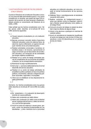 14
1.9 Actuación en caso de faltas graves
o muy graves
Cuando el Director/a de la Institución Educativa conoz-
ca una presunta falta administrativa grave o muy grave
cometida por un docente, que puede dar lugar a la im-
posición de la sanción de cese temporal o destitución,
deberá ponerla en conocimiento del Director/a de la
UGEL o DRE.
Cabe señalar que los hechos considerados como  fal-
tas  graves  están  descritos  en el artículo 48° de la
LRM, siendo los siguientes:
“(...)
a) Causar perjuicio al estudiante y/o a la institución
educativa.
b) Ejecutar, promover o encubrir, dentro o fuera de la
institución educativa, actos de violencia física, de
calumnia, injuria o difamación, en agravio de cual-
quier miembro de la comunidad educativa.
c) Realizar actividades comerciales o lucrativas, en
beneficio propio o de terceros, aprovechando el
cargo o la función que se tiene dentro de la institu-
ción educativa, con excepción de las actividades
que tengan objetivos académicos.
d) Realizar en su centro de trabajo actividades aje-
nas al cumplimiento de sus funciones de profesor
o directivo, sin la correspondiente autorización.
e) Abandonar el cargo injustificadamente.
f) Interrumpir  u  oponerse deliberadamente al normal
desarrollo del servicio educativo.
g) Realizar en su centro de trabajo actividades de
proselitismo político partidario en favor de partidos  
políticos, movimientos, alianzas o dirigencias polí-
ticas nacionales, regionales o municipales.
h) Otras que se establecen en las disposiciones le-
gales pertinentes.
(...)”
Asimismo, los hechos considerados como muy graves
están descritos en el artículo 49° de la LRM, los cuales
son:
“(...)
a) No presentarse a la evaluación de desempeño
docente sin causa justificada.
b) Haber sido condenado por delito doloso.
c) Haber sido condenado por delito contra la libertad
sexual, apología del terrorismo o delito de terroris-
mo y sus formas agravadas.
d) Incurrir en actos de violencia o causar grave per-
juicio  contra  los derechos fundamentales de  los  
estudiantes y otros miembros de la comunidad
educativa y/o institución educativa, así como im-
pedir el normal funcionamiento de los servicios
públicos.
e) Maltratar física o psicológicamente al estudiante
causando daño grave.
f) Realizar  conductas  de  hostigamiento sexual  y  
actos que atenten contra la integridad, indemni-
dad y libertad sexual tipificados como delitos en
el Código Penal.
g) Concurrir al centro de trabajo en estado de ebrie-
dad o bajo los efectos de alguna droga.
h) Inducir a los alumnos a participar en marchas de
carácter político.
i) Incurrir en reincidencia la inasistencia injustificada
al centro de trabajo por más de tres (3) días con-
secutivos o cinco (5) discontinuos en un período
de dos (2) meses.
(...)”
 