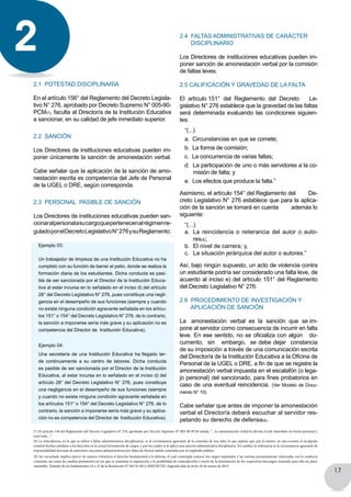 17
2.1 Potestad disciplinaria
En el artículo 156° del Reglamento del Decreto Legisla-
tivo N° 276, aprobado por Decreto Supremo N° 005-90-
PCM(7), faculta al Director/a de la Institución Educativa
a sancionar, en su calidad de jefe inmediato superior.
2.2 SanciÓn
Los Directores de instituciones educativas pueden im-
poner únicamente la sanción de amonestación verbal.
Cabe señalar que la aplicación de la sanción de amo-
nestación escrita es competencia del Jefe de Personal
de la UGEL o DRE, según corresponda.
2.3 Personal PASIBLE DE sanción
Los Directores de instituciones educativas pueden san-
cionaralpersonalasucargoquepertenecenalrégimenre-
guladoporelDecretoLegislativoN°276ysuReglamento.
Ejemplo 03:
Un trabajador de limpieza de una Institución Educativa no ha
cumplido con su función de barrer el patio, donde se realiza la
formación diaria de los estudiantes. Dicha conducta es pasi-
ble de ser sancionada por el Director de la Institución Educa-
tiva al estar incursa en lo señalado en el inciso d) del artículo
28° del Decreto Legislativo N° 276, pues constituye una negli-
gencia en el desempeño de sus funciones (siempre y cuando
no exista ninguna condición agravante señalada en los artícu-
los 151° o 154° del Decreto Legislativo N° 276, de lo contrario,
la sanción a imponerse sería más grave y su aplicación no es
competencia del Director de Institución Educativa).
Ejemplo 04:
Una secretaria de una Institución Educativa ha llegado tar-
de continuamente a su centro de labores. Dicha conducta
es pasible de ser sancionada por el Director de la Institución
Educativa, al estar incursa en lo señalado en el inciso d) del
artículo 28° del Decreto Legislativo N° 276, pues constituye
una negligencia en el desempeño de sus funciones (siempre
y cuando no exista ninguna condición agravante señalada en
los artículos 151° o 154° del Decreto Legislativo N° 276, de lo
contrario, la sanción a imponerse sería más grave y su aplica-
ción no es competencia del Director de Institución Educativa).
(7) El artículo 156 del Reglamento del Decreto Legislativo N° 276, aprobado por Decreto Supremo N° 005-90-PCM señala: “…La amonestación verbal la efectúa el jefe inmediato en forma personal y
reservada…”.
2.4 Faltas administrativas DE CARÁCTER
disciplinariO
Los Directores de instituciones educativas pueden im-
poner sanción de amonestación verbal por la comisión
de faltas leves.
2.5 Calificación y gravedad de la falta
El  artículo 151°  del  Reglamento  del  Decreto      Le-
gislativo N° 276 establece que la gravedad de las faltas
será determinada evaluando las condiciones siguien-
tes:
“(...)
a. Circunstancias en que se comete;
b.  La forma de comisión;
c.  La concurrencia de varias faltas;
d. La participación de uno o más servidores a la co-
misión de falta; y
e.  Los efectos que produce la falta.”
Asimismo, el artículo 154° del Reglamento del        De-
creto Legislativo N° 276 establece que para la aplica-
ción de la sanción se tomará en cuenta además lo
siguiente:
“(...)
a.	 La reincidencia o reiterancia del autor o auto-
res(8);
b.	 El nivel de carrera; y,
c.	 La situación jerárquica del autor o autores.”
Así, bajo ningún supuesto, un acto de violencia contra
un estudiante podría ser considerado una falta leve, de
acuerdo al inciso e) del artículo 151° del Reglamento
del Decreto Legislativo N° 276.
2.6 Procedimiento de INVESTIGACIÓN Y
APLICACIÓN DE sanción
La amonestación verbal es la sanción que se im-
pone al servidor como consecuencia de incurrir en falta
leve. En ese sentido, no se oficializa con algún   do-
cumento; sin embargo, se debe dejar constancia
de su imposición a través de una comunicación escrita
del Director/a de la Institución Educativa a la Oficina de
Personal de la UGEL o DRE, a fin de que se registre la
amonestación verbal impuesta en el escalafón (o lega-
jo personal) del sancionado, para fines probatorios en
caso de una eventual reincidencia. (Ver Modelo de Docu-
mento N° 10)
Cabe señalar que antes de imponer la amonestación
verbal el Director/a deberá escuchar al servidor res-
petando su derecho de defensa(9).
2
(8) La reincidencia, en lo que se refiere a faltas administrativas disciplinarias, es la circunstancia agravante de la comisión de una falta, lo que supone que, por lo menos, en una ocasión el inculpado
cometió hechos similares a los descritos en la actual formulación de cargos, y por los cuales se le aplicó una sanción administrativa disciplinaria. En cambio, la reiterancia es la circunstancia agravante de
responsabilidad derivada de anteriores sanciones administrativas por faltas de diversa índole cometidas por el empleado público.
(9) Ser escuchado implica ejercer de manera irrestricta el derecho fundamental a la defensa, el cual contempla conocer los cargos imputados y las normas presuntamente vulneradas con la conducta
cometida, así como los medios probatorios en los que se sustentan la imputación y la posibilidad de contradecirlos a través de la formulación de los respectivos descargos, teniendo para ello un plazo
razonable. Tomado de los fundamentos 24 y 25 de la Resolución N° 00176-2013-SERVIR/TSC-Segunda Sala de fecha 20 de marzo de 2013.
 