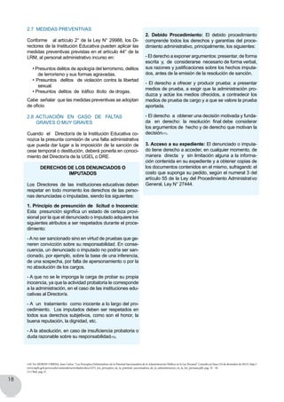 18
2.7 Medidas preventivas
Conforme   al artículo 2° de la Ley N° 29988, los Di-
rectores de la Institución Educativa pueden aplicar las
medidas preventivas previstas en el artículo 44° de la
LRM, al personal administrativo incurso en:
• Presuntos delitos de apología del terrorismo, delitos
de terrorismo y sus formas agravadas.
• Presuntos  delitos  de violación contra la libertad
sexual.
• Presuntos  delitos  de  tráfico  ilícito  de drogas.
Cabe señalar que las medidas preventivas se adoptan
de oficio.
2.8 Actuación en caso de faltas
graves o muy graves
Cuando el Director/a de la Institución Educativa co-
nozca la presunta comisión de una falta administrativa  
que pueda dar lugar a la imposición de la sanción de
cese temporal o destitución, deberá ponerla en conoci-
miento del Director/a de la UGEL o DRE.
DERECHOS DE LOS DENUNCIADOS O
IMPUTADOS
Los Directores de las instituciones educativas deben
respetar en todo momento los derechos de las perso-
nas denunciadas o imputadas, siendo los siguientes:
1. Principio de presunción de licitud o Inocencia:
Esta  presunción significa un estado de certeza provi-
sional por la que el denunciado o imputado adquiere los
siguientes atributos a ser respetados durante el proce-
dimiento:
- A no ser sancionado sino en virtud de pruebas que ge-
neren convicción sobre su responsabilidad. En conse-
cuencia, un denunciado o imputado no podría ser san-
cionado, por ejemplo, sobre la base de una inferencia,
de una sospecha, por falta de apersonamiento o por la
no absolución de los cargos.
- A que no se le imponga la carga de probar su propia
inocencia, ya que la actividad probatoria le corresponde
a la administración, en el caso de las instituciones edu-
cativas al Director/a.
- A un tratamiento como inocente a lo largo del pro-
cedimiento. Los imputados deben ser respetados en
todos sus derechos subjetivos, como son el honor, la
buena reputación, la dignidad, etc.
- A la absolución, en caso de insuficiencia probatoria o
duda razonable sobre su responsabilidad(10).
2. Debido Procedimiento: El debido procedimiento
comprende todos los derechos y garantías del proce-
dimiento administrativo, principalmente, los siguientes:
- El derecho a exponer argumentos: presentar, de forma  
escrita  y,  de  considerarse  necesario de forma verbal,
sus razones y justificaciones sobre los hechos imputa-
dos, antes de la emisión de la resolución de sanción.
- El derecho a ofrecer y producir prueba: a presentar
medios de prueba, a exigir que la administración pro-
duzca y actúe los medios ofrecidos, a contradecir los
medios de prueba de cargo y a que se valore la prueba
aportada.
- El derecho  a  obtener una decisión motivada y funda-
da   en  derecho:  la  resolución  final debe  considerar
los argumentos de hecho y de derecho que motivan la
decisión(11).
3. Acceso a su expediente: El denunciado o imputa-
do tiene derecho a acceder, en cualquier momento, de
manera  directa  y  sin limitación alguna a la informa-
ción contenida en su expediente y a obtener copias de
los documentos contenidos en el mismo, sufragando el
costo que suponga su pedido, según el numeral 3 del
artículo 55 de la Ley del Procedimiento Administrativo
General, Ley N° 27444.
(10) Ver MORON URBINA, Juan Carlos, “Los Principios Delimitadores de la Potestad Sancionadora de la Administración Pública en la Ley Peruana”. Consulta en línea (10 de diciembre de 2013): http://
www.mpfn.gob.pe/escuela/contenido/actividades/docs/2271_los_principios_de_la_potestad_sancionadora_de_la_administracion_en_la_ley_peruana.pdf, pag. 32 - 34.
(11) Íbid, pag 15.
 
