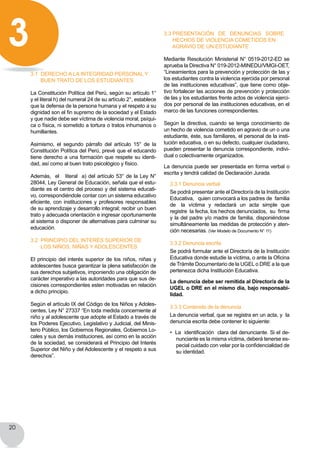 20
3.1 derecho a la integridad personal y
buen trato de los estudiantes
La Constitución Política del Perú, según su artículo 1°
y el literal h) del numeral 24 de su artículo 2°, establece
que la defensa de la persona humana y el respeto a su
dignidad son el fin supremo de la sociedad y el Estado
y que nadie debe ser víctima de violencia moral, psíqui-
ca o física, ni sometido a tortura o tratos inhumanos o
humillantes.
Asimismo, el segundo párrafo del artículo 15° de la
Constitución Política del Perú, prevé que el educando
tiene derecho a una formación que respete su identi-
dad, así como al buen trato psicológico y físico.
Además,  el   literal  a) del artículo 53° de la Ley N°
28044, Ley General de Educación, señala que el estu-
diante es el centro del proceso y del sistema educati-
vo, correspondiéndole contar con un sistema educativo
eficiente, con instituciones y profesores responsables
de su aprendizaje y desarrollo integral; recibir un buen
trato y adecuada orientación e ingresar oportunamente
al sistema o disponer de alternativas para culminar su
educación.
3.2 PRINCIPIO DEL Interés superior de
los niños, niñas y adolescentes
El principio del interés superior de los niños, niñas y
adolescentes busca garantizar la plena satisfacción de
sus derechos subjetivos, imponiendo una obligación de
carácter imperativo a las autoridades para que sus de-
cisiones correspondientes esten motivadas en relación
a dicho principio.
Según el artículo IX del Código de los Niños y Adoles-
centes, Ley N° 27337 “En toda medida concerniente al
niño y al adolescente que adopte el Estado a través de
los Poderes Ejecutivo, Legislativo y Judicial, del Minis-
terio Público, los Gobiernos Regionales, Gobiernos Lo-
cales y sus demás instituciones, así como en la acción
de la sociedad, se considerará el Principio del Interés
Superior del Niño y del Adolescente y el respeto a sus
derechos”.
3.3 Presentación de denuncias sobre
hechos de violencia cometidos en
agravio de un estudiante
Mediante Resolución Ministerial N° 0519-2012-ED se
aprueba la Directiva N° 019-2012-MINEDU/VMGI-OET,
“Lineamientos para la prevención y protección de las y
los estudiantes contra la violencia ejercida por personal
de las instituciones educativas”, que tiene como obje-
tivo fortalecer las acciones de prevención y protección
de las y los estudiantes frente actos de violencia ejerci-
dos por personal de las instituciones educativas, en el
marco de las funciones correspondientes.
Según la directiva, cuando se tenga conocimiento de
un hecho de violencia cometido en agravio de un o una
estudiante, éste, sus familiares, el personal de la insti-
tución educativa, o en su defecto, cualquier ciudadano,
pueden presentar la denuncia correspondiente, indivi-
dual o colectivamente organizados.
La denuncia puede ser presentada en forma verbal o
escrita y tendrá calidad de Declaración Jurada.
3.3.1 Denuncia verbal
Se podrá presentar ante el Director/a de la Institución
Educativa,   quien convocará a los padres de  familia    
de   la  víctima  y  redactará  un  acta  simple  que  
registre  la fecha, los hechos denunciados,  su  firma
y la del padre y/o madre de familia, disponiéndose
simultáneamente las medidas de protección y aten-
ción necesarias. (Ver Modelo de Documento N° 11)
3.3.2 Denuncia escrita
Se podrá formular ante el Director/a de la Institución
Educativa donde estudie la víctima, o ante la Oficina
de Trámite Documentario de la UGEL o DRE a la que
pertenezca dicha Institución Educativa.
La denuncia debe ser remitida al Director/a de la
UGEL o DRE en el mismo día, bajo responsabi-
lidad.
3.3.3 Contenido de la denuncia
La denuncia verbal, que se registra en un acta, y la
denuncia escrita debe contener lo siguiente:
•  La  identificación  clara del denunciante. Si el de-
nunciante es la misma víctima, deberá tenerse es-
pecial cuidado con velar por la confidencialidad de
su identidad.
3
 