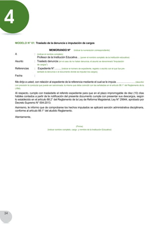 24
	
MODELO N° 01: Traslado de la denuncia o imputación de cargos
MEMORANDO Nº (indicar la numeración correspondiente)
A	 	 : (indicar el nombre completo)
	      	     Profesor de la Institución Educativa… (poner el nombre completo de la institución educativa)
Asunto	 	 :   Traslado denuncia (en el caso de no haber denuncia, el asunto se denominará “Imputación
		 de cargos”)
Referencias	 :    Expediente N°…….. (indicar el número de expediente, registro o escrito con el que fue pre-
		 sentado la denuncia o el documento donde se imputan los cargos).
Fecha     	 :
Me dirijo a usted, con relación al expediente de la referencia mediante el cual se le imputa ………………… (describir
con precisión la conducta que puede ser sancionada, la misma que debe coincidir con las señaladas en el artículo 88.1° del Reglamento de la
LRM).
Al respecto, cumplo con trasladarle el referido expediente para que en el plazo improrrogable de diez (10) días
hábiles contados a partir de la notificación del presente documento cumpla con presentar sus descargos, según
lo establecido en el artículo 88.2° del Reglamento de la Ley de Reforma Magisterial, Ley N° 29944, aprobado por
Decreto Supremo N° 004-2013.
Asimismo, le informo que de comprobarse los hechos imputados se aplicará sanción administrativa disciplinaria,
conforme al artículo 88.1° del aludido Reglamento.
Atentamente,
(Firma)
(indicar nombre completo, cargo y nombre de la Institución Educativa)
4
 