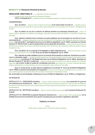 25
MODELO N° 02: Resolución Directoral de Sanción
RESOLUCIÓN DIRECTORAL N° ……. (especificar el número de resolución)
……….. (especificar lugar y fecha de emisión de la Resolución Directoral)
	 VISTO, el Expediente N°…(especificar el número de expediente o registro que da origen a la emisión de la resolución).
CONSIDERANDO:
	 Que, al profesor… (indicar el nombre completo del procesado) se le imputa haber incurrido en…. (describir con preci-
sión la conducta que va a ser sancionada, la misma que debe coincidir exactamente con las señaladas en el artículo 88.1° del Reglamento de
la LRM).
	 Que, el profesor en uso de su derecho de defensa presentó sus descargos indicando que… (indicar de
manera concisa lo señalado por el profesor en sus descargos. Cabe indicar que este párrafo será suprimido, si el profesor no presenta sus
descargos).
	 Que, habiendo evaluado todo lo actuado se puede establecer que el procesado ha incurrido en la con-
ducta descrita en… (establecer exactamente en que inciso del articulo 88.1° del Reglamento de la LRM estará subsumida la conducta a
sancionar) del artículo 88.1° del Reglamento de la Ley de Reforma Magisterial, Ley N° 29944, aprobado por Decreto
Supremo N° 004-2013-ED, lo que se puede probar con los siguientes documentos:… (indicar todos los documentos que
demuestran que el profesor ha incurrido en la conducta sancionable: oficios, memorandos, actas, testimonios, registro de asistencia, informes
de supervisión, etc.).
	 Que, el profesor con su conducta ha transgredido su deber estipulado en el … (indicar el inciso exacto, ya sea el
inciso a), e) o g) del artículo 40° de la LRM) 40° de la Ley de Reforma Magisterial, Ley N° 29944.
	 Que, además se puede establecer que en la conducta del procesado se observan condiciones que deter-
minan su gravedad, según…. (si hubiera condición agravante se colocará exactamente el inciso del articulo 78° del Reglamento de la
LRM correspondiente) del artículo 78° del Reglamento de la Ley de Reforma Magisterial, Ley N° 29944, aprobado por
Decreto Supremo N° 004-2013, puesto que… (indicar de manera precisa los motivos por los cuales se configuran las condiciones
agravantes), por lo tanto, la falta no puede ser considerada como leve (cabe señalar que si no existen condiciones agravantes,
la falta se considerará leve, correspondiéndole la sanción de amonestación, según el artículo 46° de la LRM).
	 Que, en consecuencia, se debe aplicar lo establecido en el artículo 47° de la Ley de Reforma Magisterial,
Ley N° 29944 y sancionar al procesado con suspensión (en el caso de que la falta sea considerada leve, por no contar con nin-
guna condición agravante, se aplicará el artículo 46° de la LRM y se sancionará con amonestación escrita).
De conformidad con las facultades conferidas por la Ley de Reforma Magisterial, Ley N° 29944 y su Reglamento.
SE RESUELVE:
ARTÍCULO N° 01.- SANCIONAR al profesor… (indicar el nombre completo del procesado) con suspensión sin goce de
remuneraciones por el periodo de… días (indicar el número de días por los que se le suspende, el mismo que debe ser establecido
de acuerdo con la gravedad del hecho y que no puede superar los 30 días sin goce de remuneraciones. Si no hay agravante, la sanción sera
de amonestación).
ARTÍCULO N° 02.- NOTIFICAR al profesor… (indicar el nombre completo del procesado) con la presente Resolución Di-
rectoral.
ARTÍCULO N° 03.- REMÍTASE la presente Resolución Directoral a la … (indicar la UGEL o DRE correspondiente), con la
finalidad de que tome conocimiento de la sanción impuesta para que proceda a registrarla y ejecutarla.
Regístreseycomuníquese
(Firma)
(indicar nombre completo, cargo y nombre de la Institución Educativa)
 