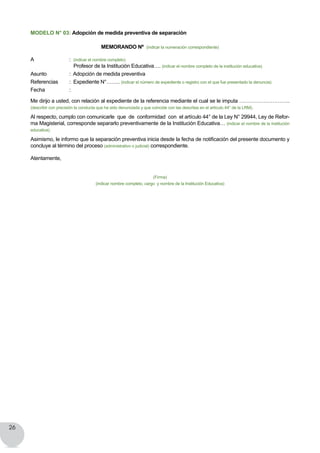 26
MODELO N° 03: Adopción de medida preventiva de separación
MEMORANDO Nº (indicar la numeración correspondiente)
A	 	 : (indicar el nombre completo) 								
Profesor de la Institución Educativa…. (indicar el nombre completo de la institución educativa)
Asunto	 	 :  Adopción de medida preventiva
Referencias	 :  Expediente N°…….. (indicar el número de expediente o registro con el que fue presentado la denuncia)
Fecha   		 :
Me dirijo a usted, con relación al expediente de la referencia mediante el cual se le imputa ………………………..
(describir con precisión la conducta que ha sido denunciada y que coincide con las descritas en el artículo 44° de la LRM).
Al respecto, cumplo con comunicarle  que  de  conformidad  con  el artículo 44° de la Ley N° 29944, Ley de Refor-
ma Magisterial, corresponde separarlo preventivamente de la Institución Educativa… (indicar el nombre de la institución
educativa).
Asimismo, le informo que la separación preventiva inicia desde la fecha de notificación del presente documento y
concluye al término del proceso (administrativo o judicial) correspondiente.
Atentamente,
(Firma)
(indicar nombre completo, cargo y nombre de la Institución Educativa)
 