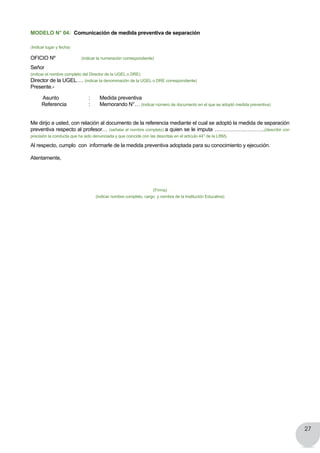 27
MODELO N° 04: Comunicación de medida preventiva de separación
(Indicar lugar y fecha)
OFICIO Nº (indicar la numeración correspondiente)
Señor
(indicar el nombre completo del Director de la UGEL o DRE)
Director de la UGEL…. (indicar la denominación de la UGEL o DRE correspondiente)
Presente.-
Asunto	 	 :       Medida preventiva
        Referencia 		 :       Memorando N°… (indicar número de documento en el que se adoptó medida preventiva)
Me dirijo a usted, con relación al documento de la referencia mediante el cual se adoptó la medida de separación
preventiva respecto al profesor… (señalar el nombre completo) a quien se le imputa ………………………..(describir con
precisión la conducta que ha sido denunciada y que coincide con las descritas en el artículo 44° de la LRM).
Al respecto, cumplo  con  informarle de la medida preventiva adoptada para su conocimiento y ejecución.
Atentamente,
(Firma)
(indicar nombre completo, cargo y nombre de la Institución Educativa)
 