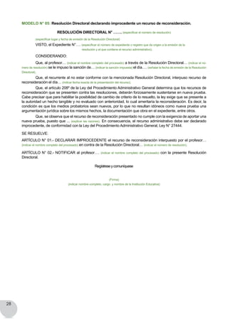 28
MODELO N° 05: Resolución Directoral declarando improcedente un recurso de reconsideración.
RESOLUCIÓN DIRECTORAL N° ……. (especificar el número de resolución)
	 (especificar lugar y fecha de emisión de la Resolución Directoral)
	 VISTO, el Expediente N°…. (especificar el número de expediente o registro que da origen a la emisión de la
resolución y el que contiene el recurso administrativo).
	 CONSIDERANDO:
	 Que, al profesor… (indicar el nombre completo del procesado) a través de la Resolución Directoral… (indicar el nú-
mero de resolución) se le impuso la sanción de… (indicar la sanción impuesta) el día…. (señalar la fecha de emisión de la Resolución
Directoral).
	 Que, el recurrente al no estar conforme con la mencionada Resolución Directoral, interpuso recurso de
reconsideración el día… (indicar fecha exacta de la presentación del recurso).
	 Que, el artículo 208º de la Ley del Procedimiento Administrativo General determina que los recursos de
reconsideración que se presenten contra las resoluciones, deberán forzosamente sustentarse en nueva prueba.
Cabe precisar que para habilitar la posibilidad de cambio de criterio de lo resuelto, la ley exige que se presente a
la autoridad un hecho tangible y no evaluado con anterioridad, lo cual ameritaría la reconsideración. Es decir, la
condición es que los medios probatorios sean nuevos, por lo que no resultan idóneos como nueva prueba una
argumentación jurídica sobre los mismos hechos, la documentación que obra en el expediente, entre otros.
	 Que, se observa que el recurso de reconsideración presentado no cumple con la exigencia de aportar una
nueva prueba, puesto que ... (explicar las razones). En consecuencia, el recurso administrativo debe ser declarado
improcedente, de conformidad con la Ley del Procedimiento Administrativo General, Ley N° 27444.
SE RESUELVE:
ARTÍCULO N° 01.- DECLARAR IMPROCEDENTE el recurso de reconsideración interpuesto por el profesor…
(indicar el nombre completo del procesado) en contra de la Resolución Directoral… (indicar el número de resolución).
ARTÍCULO N° 02.- NOTIFICAR al profesor…. (indicar el nombre completo del procesado) con la presente Resolución
Directoral.
Regístreseycomuníquese
(Firma)
(indicar nombre completo, cargo y nombre de la Institución Educativa)
 