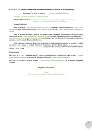 29
MODELO N° 06: Resolución Directoral declarando infundado un recurso de reconsideración
RESOLUCIÓN DIRECTORAL N° ……. (especificar el número de resolución)
	 (especificar lugar y fecha de emisión de la Resolución Directoral)
	 VISTO, el Expediente N°…. (especificar el número de expediente o registro que da origen a la emisión de la
resolución y el expediente que contiene el recurso administrativo).
	 CONSIDERANDO:
	 Que, al profesor… (indicar el nombre completo del procesado) a través de la Resolución Directoral… (indicar el núme-
ro de resolución) se le impuso la sanción de… (indicar la sanción impuesta) el día…. (señalar la fecha de emisión de la Resolución
Directoral).
	 Que, el profesor al no estar conforme con la mencionada Resolución Directoral interpuso recurso de re-
consideración el día… (indicar fecha exacta de la presentación del recurso) a través del cual presenta como prueba nueva …
(indicar el documento que es presentado como nueva prueba) manifestando que este documento desvirtua las imputaciones
realizadas en la Resolución Directoral de Sanción.
	 Que, habiendo evaluado el documento presentado se puede establecer que éste no cambia ni modifica
los motivos por los cuales se emitió la Resolución Directoral de Sanción, debido a que… (indicar las razones por las
cuales la prueba nueva no desvirtua las imputaciones efectuadas), de conformidad con la Ley del Procedimiento Administrativo
General, Ley N° 27444.
SE RESUELVE:
ARTÍCULO N° 01.- DECLARAR INFUNDADO el recurso de reconsideración interpuesto por el profesor… (indicar el
nombre completo del procesado) en contra de la Resolución Directoral… (indicar el número de resolución).
ARTÍCULO N° 02.- NOTIFICAR al profesor…. (indicar el nombre completo del procesado) con la presente Resolución
Directoral.
Regístreseycomuníquese
(Firma)
(indicar nombre completo, cargo y nombre de la Institución Educativa)
 