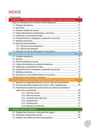 3
Índice
Presentación ....................................................................................................................
Capítulo 1. Régimen Disciplinario en la Carrera Pública Magisterial
I. Régimen Disciplinario en la Carrera Pública Magisterial.............................................
	 1.1 Potestad disciplinaria............................................................................................
	 1.2 Sanciones ................................................................................................................		
	 1.3 Personal pasible de sanción ...............................................................................
	 1.4 Faltas administrativas disciplinarias y sanciones ................................................
	 1.5  Calificación y gravedad de la falta .......................................................................
	 1.6 Procedimiento de investigación y aplicación de sanción.....................................
	 1.7 Medidas preventivas.............................................................................................
	 1.8 Recursos administrativos......................................................................................
		 1.8.1 Recurso de reconsideración.......................................................................
		 1.8.2 Recurso de apelación.................................................................................
	 1.9  Actuación en caso de faltas graves o muy graves...............................................
Capítulo 2. Régimen Disciplinario en la CarreraAdministrativa
	 2.1 Potestad disciplinaria ...........................................................................................
	 2.2 Sanción ................................................................................................................
	 2.3 Personal pasible de sanción ................................................................................
	 2.4 Faltas administrativas de carácter disciplinario....................................................
	 2.5  Calificación y gravedad de la falta........................................................................
	 2.6 Procedimiento de investigación y aplicación de sanción.....................................
	 2.7 Medidas preventivas.............................................................................................
	 2.8  Actuación en caso de faltas graves o muy graves...............................................
Derecho de los denunciados o imputados..................................................................
CAPÍTULO 3. PREVENCIÓN Y PROTECCIÓN DE LAS Y LOS ESTUDIANTES
	 3.1 Derecho a la integridad personal y al buen trato de los estudiantes...................
	 3.2 Principio del Interés superior de los niños, niñas y adolescentes........................
	 3.3 Presentación de denuncias sobre hechos de violencia cometidos en
agravio de un estudiante......................................................................................
			 3.3.1 Denuncia verbal...............................................................................
			 3.3.2 Denuncia escrita..............................................................................
			 3.3.3 Contenido de la denuncia................................................................
			 3.3.4 Procedimiento..................................................................................
			 3.3.5 Prohibiciones...................................................................................
			 3.3.6 Medidas de protección....................................................................
4. Modelo de documentoS
	 4.1 Traslado de la denuncia o imputación de cargos.................................................
	 4.2 Resolución Directoral de sanción.........................................................................
	 4.3 Adopción de medida preventiva de separación...................................................
06
09
11
11
11
11
12
12
12
13
13
13
14
17
17
17
17
17
17
18
18
18
20
20
20
20
20
20
21
21
21
24
25
26
 