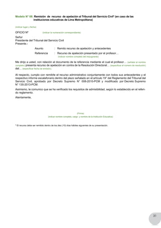 31
Modelo N° 08: Remisión de recurso de apelación al Tribunal del Servicio Civil* (en caso de las
instituciones educativas de Lima Metropolitana)
(indicar lugar y fecha)
OFICIO Nº (indicar la numeración correspondiente)
Señor
Presidente del Tribunal del Servicio Civil
Presente.-
	 	 Asunto 		 :   Remito recurso de apelación y antecedentes
	 	 Referencia 	 :   Recurso de apelación presentado por el profesor…
				 (indicar nombre completo del impugnante)
Me dirijo a usted, con relación al documento de la referencia mediante el cual el profesor… (señalar el nombre
completo) presenta recurso de apelación en contra de la Resolución Directoral… (especificar el número de resolución)
del… (especificar fecha de emisión).
Al respecto, cumplo con remitirle el recurso administrativo conjuntamente con todos sus antecedentes y el
respectivo informe escalafonario dentro del plazo señalado en el artículo 19° del Reglamento del Tribunal del
Servicio  Civil,  aprobado  por  Decreto  Supremo  N°  008-2010-PCM  y  modificado  por Decreto Supremo
N° 135-2013-PCM.
Asimismo, le comunico que se ha verificado los requisitos de admisibilidad, según lo establecido en el referi-
do reglamento.
Atentamente,
(Firma)
(indicar nombre completo, cargo y nombre de la Institución Educativa)
* El recurso debe ser remitido dentro de los diez (10) días hábiles siguientes de su presentación.
 