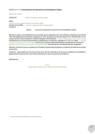 33
MODELO N° 10: Comunicación de imposición de amonestación verbal(*)
(Indicar lugar y fecha)
OFICIO Nº (indicar la numeración correspondiente)
Señor
(indicar el nombre completo del Director de la UGEL o DRE)
Director de la UGEL…. (indicar el nombre de la UGEL correspondiente)
Presente.-
	 	 	 Asunto       : Comunico imposición de sanción de amonestación verbal
Me dirijo a usted, con la finalidad de comunicarle que en aplicación de mis facultades conferidas en el artículo
156° del Reglamento del Decreto Legislativo N° 276, aprobado por Decreto Supremo N° 005-90-PCM, he im-
puesto sanción de amonestación verbal al trabajador administrativo… (indicar nombre completo del servidor y su cargo)
perteneciente a la Carrera Administrativa establecida en el Decreto Legislativo N° 276, por haber…. (describir
al detalle la conducta que ha sido sancionada) hecho que constituye falta administrativa disciplinaria de acuerdo al ….
(especificar el inciso en el cual se encuadra la conducta sancionada) del artículo 28° del referido Decreto Legislativo.
Además, le informo que he cumplido con brindarle la oportunidad de ejercer su derecho de defensa al servidor
sancionado.
Asimismo, cabe señalar que se le comunica de la sanción impuesta a fin de que se registre en el escalafón o
legajo personal del servidor, para fines probatorios en caso de eventual reincidencia.
Atentamente,
(Firma)
(indicar nombre completo, cargo y nombre de la Institución Educativa)
(*) Ver Informe Legal N° 666-2011-SERVIR/GG-OAJ de fecha 03 de agosto de 2011
 