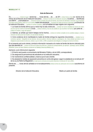 34
MODELO N° 11
Acta de Denuncia
En...................... (indicar el lugar) siendo las ...... horas del día......de........de 201.. (indicar fecha y hora) se reúnen en la
oficina de la Dirección de la Institución Educativa… (indicar el nombre de la institución educativa) la señora….. identificada
con DNI N°… y domiciliada en…. (indicar el nombre completo del padre de familia, documento de identidad y domicilio, no es necesario
que estén ambos padres, basta con uno de ellos) madre del estudiante… (consignar las siglas del alumno agraviado) y el Director de
la Institución Educativa…. (señalar el nombre completo), con la finalidad de dejar registro de lo siguiente:
1. La madre de familia afirma que su menor hijo ha sido víctima de…. (señalar de manera detallada los hechos de violen-
cia de la que fue víctima el estudiante) el día…. (indicar la fecha y hora de ser posible en que ocurrieron los hechos) por parte de….
(indicar el nombre y cargo del agresor).
2. Además, se señala que fueron testigos de los hechos... (colocar el nombre completo de los posibles testigos, si fueran
menores de edad poner las iniciales y el aula donde estudian).
3. Como evidencia de lo manifestado la madre de familia entrega los siguientes documentos…. (detallar los do-
cumentos, ejemplo:  fotografías de las lesiones, denuncia policial, informes médicos o psicológicos, etc. Cabe señalar que éstos no son
obligatorios para tramitar la denuncia, debido a que la UGEL o DRE competente está obligada a investigar los hechos de oficio).
En el presente acto se le orienta y brinda la información necesaria a la madre de familia del alumno afectado para
que sea atendido en… (indicar los servicios locales de protección y asistencia correspondiente, por ejemplo:  psicólogo, tutoría, DESNA,
DEMUNA, Centro de Salud, Módulo de Atención en Maltrato Infantil del MINSA, etc.).
Asimismo, se le informa de lo siguiente:
1. El hecho será puesto a conocimiento del Ministerio Público y de la UGEL correspondiente.
2. Se asegurará la permanencia del estudiante en la institución educativa.
3. Se mantendrá la confidencialidad y reserva que el caso amerita.
4. Se adoptará la medida de separación preventiva en contra del agresor, según lo establecido en el artículo 44°
de la Ley de Reforma Magisterial (en caso que la conducta se encuentre descrita en el artículo 44° de la LRM).
Siendo las ....... horas del día señalado en el encabezamiento (indicar la hora de culminación de la reunión) suscribimos el
presente:
Director de la Institución Educativa                                                   Madre y/o padre de familia  
 