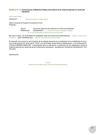 35
MODELO N° 12: Comunicación al Ministerio Público de la denuncia de violencia ejercida en contra del
estudiante
(Indicar lugar y fecha)
OFICIO Nº (indicar la numeración correspondiente)
Señor Fiscal de la Fiscalía Provincial de Turno
Presente.-
	 	 Asunto 		 : Comunico denuncia de violencia en contra de estudiante
	 	 Referencias	 : Expediente N°…….. (indicar el número de expediente o registro 			
	 	   	    con el que fue presentado la denuncia o el Acta de denuncia)   
Me dirijo a usted, con la finalidad de trasladarle copia de la denuncia presentada por… (indicar el nombre del de-
nunciante)…, quien manifiesta que…. (describir brevemente el hecho denunciado).
Al respecto, se le pone en conocimiento de la referida denuncia en cumplimiento de lo establecido en el in-
ciso a) del artículo 18° de la Ley N° 27337, Ley del Código de los Niños y Adolescentes, y en la Directiva N°
019-2012-MINEDU/VMGI-OET “Lineamientos para la prevención y protección de los estudiantes contra la
violencia ejercida por personal de las instituciones educativas”, aprobada por Resolución Ministerial N° 519-
2012-ED.
Atentamente,
(Firma)
(indicar nombre completo, cargo y nombre de la Institución Educativa)
 