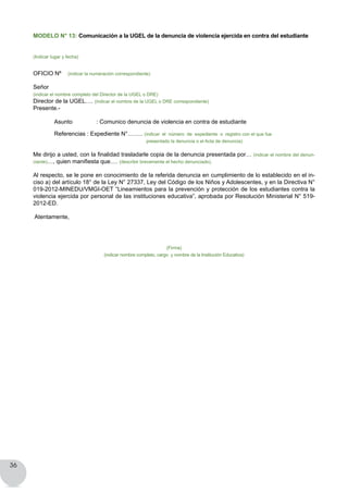 36
MODELO N° 13: Comunicación a la UGEL de la denuncia de violencia ejercida en contra del estudiante
(Indicar lugar y fecha)
OFICIO Nº (indicar la numeración correspondiente)
Señor
(indicar el nombre completo del Director de la UGEL o DRE)
Director de la UGEL…. (indicar el nombre de la UGEL o DRE correspondiente)
Presente.-
	 Asunto  	 : Comunico denuncia de violencia en contra de estudiante
	 Referencias : Expediente N°…….. (indicar  el  número  de  expediente  o  registro con el que fue
presentado la denuncia o el Acta de denuncia)
Me dirijo a usted, con la finalidad trasladarle copia de la denuncia presentada por… (indicar el nombre del denun-
ciante)…, quien manifiesta que…. (describir brevemente el hecho denunciado).
Al respecto, se le pone en conocimiento de la referida denuncia en cumplimiento de lo establecido en el in-
ciso a) del artículo 18° de la Ley N° 27337, Ley del Código de los Niños y Adolescentes, y en la Directiva N°
019-2012-MINEDU/VMGI-OET “Lineamientos para la prevención y protección de los estudiantes contra la
violencia ejercida por personal de las instituciones educativa”, aprobada por Resolución Ministerial N° 519-
2012-ED.
Atentamente,
(Firma)
(indicar nombre completo, cargo y nombre de la Institución Educativa)
 