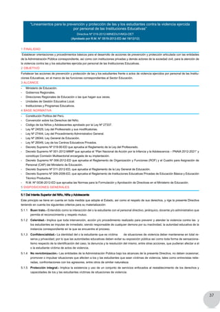 37
1 FINALIDAD
Establecer orientaciones y procedimientos básicos para el desarrollo de acciones de prevención y protección articulada con las entidades
de la Administración Pública correspondiente, así como con instituciones privadas y demás actores de la sociedad civil, para la atención de
la violencia contra las y los estudiantes ejercida por personal de las Instituciones Educativas.
2 OBJETIVO
Fortalecer las acciones de prevención y protección de las y los estudiantes frente a actos de violencia ejercidos por personal de las Institu-
ciones Educativas, en el marco de las funciones correspondientes al Sector Educación.
3 ALCANCE
-	 Ministerio de Educación.
-	 Gobiernos Regionales.
-	 Direcciones Regionales de Educación o las que hagan sus veces.
-	 Unidades de Gestión Educativa Local.
-	 Instituciones y Programas Educativos.
4 BASE NORMATIVA
-	 Constitución Política del Perú.
-	 Convención sobre los Derechos del Niño.
-	 Código de los Niños y Adolescentes aprobado por la Ley Nº 27337.
-	 Ley Nº 24029, Ley del Profesorado y sus modificatorias.
-	 Ley Nº 27444, Ley del Procedimiento Administrativo General.
-	 Ley Nº 28044, Ley General de Educación.
-	 Ley Nº 26549, Ley de los Centros Educativos Privados.
-	 Decreto Supremo Nº 019-90-ED que aprueba el Reglamento de la Ley del Profesorado.
-	 Decreto Supremo Nº 001-2012-MIMP que aprueba el “Plan Nacional de Acción por la Infancia y la Adolescencia – PNAIA 2012-2021” y
cons	tituye Comisión Multisectorial encargada de su implantación.
-	 Decreto Supremo Nº 006-2012-ED que aprueba el Reglamento de Organización y Funciones (ROF) y el Cuadro para Asignación de
Personal (CAP) del Ministerio de Educación.
-	 Decreto Supremo Nº 011-2012-ED, que aprueba el Reglamento de la Ley General de Educación.
-	 Decreto Supremo Nº 009-2006-ED, que aprueba el Reglamento de Instituciones Educativas Privadas de Educación Básica y Educación
Técnico Productiva.
-	 R.M. Nº 0036-2012-ED que aprueba las Normas para la Formulación y Aprobación de Directivas en el Ministerio de Educación.
5 DISPOSICIONES GENERALES
5.1 Del Interés Superior del Niño, Niña y Adolescente
Este principio se tiene en cuenta en toda medida que adopte el Estado, así como el respeto de sus derechos, y rige la presente Directiva
teniendo en cuenta los siguientes criterios para su materialización:
5.1.1 	 Buen trato.- Entendido como la interacción del o la estudiante con el personal directivo, jerárquico, docente y/o administrativo que
permita el reconocimiento y respeto mutuo.
5.1.2 	Celeridad.- Implica que toda intervención, acción y/o procedimiento realizado para prevenir y atender la violencia contra las y
los estudiantes se impulse de inmediato; siendo responsable de cualquier demora por su inactividad, la autoridad educativa de la
instancia correspondiente en la que se encuentre el proceso.
5.1.3 	 Confidencialidad.- La identidad del o la estudiante que es víctima 	 de situaciones de violencia deber mantenerse en total re-
serva y privacidad; por lo que las autoridades educativas deben evitar su exposición pública así como toda forma de sensaciona-
lismo respecto de la identificación del caso, la denuncia y la resolución del mismo, entre otras acciones, que pudieran afectar a el
o la estudiante víctima de actos de violencia.
5.1.4 	 No revictimización.- Las entidades de la Administración Pública bajo los alcances de la presente Directiva, no deben ocasionar,
promover o impulsar situaciones que afecten a los y las estudiantes que sean víctimas de violencia, tales como entrevistas reite-
radas, confrontaciones con los agresores, entre otros de similar naturaleza.
5.1.5 	 Protección integral.- Implica la existencia y uso de un conjunto de servicios enfocados al restablecimiento de los derechos y
capacidades de los y las estudiantes víctimas de situaciones de violencia.
“Lineamientos para la prevención y protección de las y los estudiantes contra la violencia ejercida
por personal de las Instituciones Educativas”
Directiva Nº 019-2012-MINEDU/VMGI-OET
(Aprobado por R.M. N° 0519-2012-ED del 19/12/12)
 