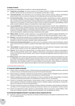 38
5.2 Glosario de Términos
Para los efectos de la presente Directiva, se tendrán en cuenta las siguientes definiciones:
5.2.1 	 Castigo físico y/o humillante.- Son formas de violencia con la finalidad de disciplinar o modificar una conducta que consideran
incorrecta, causando dolor físico y/o emocional a los y las estudiantes que están bajo su cuidado.
5.2.2 	 Comunidad educativa.- Está conformada por los y las estudiantes, padres de familia, profesores, directivos, administrativos,
personal auxiliar, de servicio, ex alumnos y miembros de la comunidad local que forman parte del Sector Educación.
5.2.3 	 Convivencia Democrática.- Conjunto de relaciones interpersonales horizontales, caracterizadas por el respeto y valoración del
otro; construida y aprendida en la vivencia cotidiana y el diálogo intercultural en la institución educativa, con la participación de
todos los miembros de la comunidad educativa. Favorece el desarrollo de vínculos afectivos e identitarios, así como el desarrollo
integral de las y los estudiantes, en un marco ético de respeto, inclusión y de ejercicio de derechos y responsabilidades, contribu-
yendo a la solución pacifica de conflictos y la construcción de un entorno seguro y protector.
5.2.4 	 Los y las estudiantes.- Se considera estudiante para los efectos de la presente Directiva a los niños, niñas y adolescentes en su
calidad de centro de proceso y del sistema educativo. A ellos, les corresponde contar con un sistema educativo eficiente, con insti-
tuciones y profesores responsables de su aprendizaje y desarrollo integral; recibir un buen trato y adecuada orientación; practicar
la tolerancia, la solidaridad, el diálogo y la convivencia armónica en la relación con sus compañeros, profesores y comunidad; así
como los demás derechos y deberes que le otorgue el ordenamiento jurídico vigente.
5.2.5 	 Maltrato infantil.- Toda acción u omisión, intencional o no, que ocasiona daño real o potencial en perjuicio del desarrollo, la su-
pervivencia y la dignidad de la niña, niño y adolescente en el contexto de una relación de responsabilidad, confianza o poder.
5.2.6 	 Monitoreo.- Acompañamiento sistemático de las autoridades educativas para identificar logros y debilidades así como recomen-
dar medidas correctivas para la tomar de decisiones pertinente a partir de un adecuado control de gestión y a fin de optimizar los
resultados en la ejecución de proyectos, programas, planes y políticas educativas.
5.2.7 	 Personal de las Instituciones Educativas.- Se considera como tal a los profesores, directivos, personal administrativo, personal
auxiliar, personal de servicio y en general, a aquellos que tienen alguna relación laboral o contractual con las Instituciones Educa-
tivas.
5.2.8 	 Trato humillante.- Es aquella conducta, que no tiene naturaleza física, en la cual se discrimina, menosprecia, humilla, denigra,
amenaza, asusta o ridiculiza a una niña, niño o adolescente, afectando su dignidad.
5.2.9 	 Violencia.- Para los efectos de la presente Directiva, se considera violencia a toda acción que implique la intencionalidad, la
fuerza y el poder para someter, dominar, limitar o doblegar la voluntad de los y las estudiantes a través del condicionamiento o
coacción emocional, física, sexual, económica, cultura o social; con excepción del hostigamiento sexual que se rige por sus nor-
mas particulares.
5.2.10 Violencia sexual.- Para los efectos de la presente Directiva, se entiende como tal al acto de índole sexual propiciado por un adul-
to o adolescente mayor, para su satisfacción sexual. Esta puede consistir en actos con contacto físico (tocamiento, frotamiento,
besos íntimos, coito interfemoral, actos de penetración con el órgano sexual o con las manos, dedos, objetos) o sin contacto físico
(exhibicionismo, actos compelidos a realizar en el cuerpo el abusador o de tercera persona, imponer la presencia en situaciones
en que la niña o niño se baña o utiliza los servicios higiénicos, entre otros) como también pornografía.
6 DISPOSICIONES ESPECÍFICAS
6.1 Corresponde al Ministerio de Educación
6.1.1 	 Proponer políticas y estrategias de tutoría y orientación educativa para el logro efectivo de medidas de prevención y atención de
la violencia contra los y las estudiantes ejercida por personal de las Instituciones Educativas.
6.1.2 	 Efectuar trabajos de investigación o diagnóstico que permitan sustentar y reajustar políticas y estrategias de tutoría y orientación
educativa con relación a la violencia a la que se hace referencia en la presente Directiva.
6.1.3 	 Establecer estrategias de formación docente relacionadas con la tutoría y orientación educativa, para sensibilizar a los docentes
y al personal de las Instituciones Educativas de la problemática de la violencia contra los y las estudiantes.
6.1.4 	 Coordinar con los diferentes niveles de gobierno, sectores públicos, privados y la sociedad civil a nivel nacional, así como agen-
cias de cooperación internacional, para efectuar jornadas de tutoría y orientación educativa, relacionadas con la prevención y
atención de la violencia en el marco de la presente Directiva.
6.1.5 	 Promover la suscripción de convenios con el Ministerio de la Mujer y Poblaciones Vulnerables y demás entidades de la Administra-
ción Pública, con el fin de realizar acciones conjuntas para la prevención y atención a los y las estudiantes, víctimas de violencia.
6.1.6 	 Exhortar a las organizaciones sociales, organismos no gubernamentales, medios de comunicación y demás entidades o institu-
ciones, que no ocasionen, promuevan o impulsen actos de revictimización a los y las estudiantes de violencia.
6.2 A las Direcciones Regionales de Educación o la que haga sus veces les corresponde entre otros:	 	
6.2.1 	 Supervisar y evaluar las acciones que desarrollen las Unidades de Gestión Educativa Local respecto al cumplimiento del numeral
6.3.1 de la presente Directiva.
 