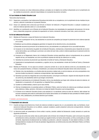 39
6.2.2 	 Suscribir convenios con otras instituciones públicas o privadas con el objetivo de contribuir eficazmente con el cumplimiento de
las medidas de prevención y atención desarrolladas en el presente documento normativo.
6.3 Las Unidades de Gestión Educativa Local
Tiene entre otras funciones:
6.3.1 	 Supervisar y acompañar a las Instituciones Educativas del ámbito de su competencia, en el cumplimiento de las medidas de pre-
vención y atención contenidas en la presente Directiva.
6.3.2 	 Actuar con celeridad ante la denuncia que formule un Director de Institución o Programa Educativo o cualquier ciudadano por
actos de violencia ejercidos sobre un o una estudiante.
6.3.3 	 Identificar, en coordinación con el Director de la Institución Educativa, las necesidades de capacitación del personal a fin de ela-
borar y desarrollar programas o jornadas de capacitación en tutoría, orientación educativa, buen trato y sana convivencia.
6.4 En las Instituciones Educativas
6.4.1 	 Medidas de Prevención a cargo del Director de la Institución Educativa.-
a) 	Promover la participación de los y las estudiantes en acciones de campañas que busquen la prevención de la violencia ejercida
en su contra.
b) Establecer que las prácticas pedagógicas garanticen el respecto de los derechos de los y las estudiantes.
c) Desarrollar acciones de promoción de los derechos de los y las estudiantes con participación de la comunidad educativa.
d) 	Incorporar en los instrumentos de gestión de la Institución Educativa, orientaciones y lineamientos para el desarrollo de la convi-
vencia democrática, que contribuyan a promover una cultura de buen trato y evitar la violencia ejercida por el personal contra los
y las estudiantes.
e) 	Incorporar en el Reglamento Interno de la Institución Educativa normas específicas sobre el comportamiento de su personal
respecto de las y los estudiantes, así como la prohibición expresa de todo tipo de violencia en su contra.
f) 	 Garantizar las acciones de prevención que desarrolle el Comité de Tutoría y Orientación Educativa.
g) 	Implementar el acompañamiento socioafectivo y cognitivo de los y las estudiantes a través del Comité de Tutoría y Orientación
Educativa.
6.4.2 	 Medidas de Protección.- En los casos de comisión o presunta comisión de un acto de violencia contra los y las estudiantes, en el
marco de la presente Directiva, el Director, el Subdirector y los tutores de la Institución Educativa tienen entre otras funciones:
a) 	Orientar a los y las estudiantes y a su familia sobre las acciones a realizar ante un acto de violencia, así como acompañarlos a los
servicios locales de protección y asistencia correspondientes, bajo responsabilidad.
b) 	Garantizar que todos los integrantes de la comunidad educativa, comuniquen a la Dirección, respecto de toda situación de violen-
cia contra los y las estudiantes sobre la que tengan conocimiento.
c) 	Asegurar la permanencia en la Institución Educativa, de los y las estudiantes que hayan sido víctimas de actos de violencia, sin
desatender su recuperación a fin de garantizar su integridad física y psicológica.
d) 	Cautelar la confidencialidad y reserva que el caso amerita.
e) 	Informar inmediatamente a la autoridad policial o al Ministerio Público, sobre los hechos de violencia que constituyan presuntos
actos delictivos o faltas; asimismo, informará a la Unidad de Gestión Educativa Local correspondiente.
f) 	 El Director de la Institución Educativa donde cursa estudios el o la estudiante víctima de actos de violencia, debe adoptar las
acciones necesarias para evitar la continuidad de los hechos denunciados con la finalidad de hacer prevalecer el interés superior
del niño, niña y adolescente y los demás derechos que le asisten.
7 SOBRE LAS DENUNCIAS
7.1 Presentación de la denuncia
7.1.1 	 Cuando se tenga conocimiento de un hecho de violencia cometido en agravio de un o una estudiante, éste, sus familiares, el per-
sonal de la Institución Educativa o en su defecto, cualquier ciudadano, pueden presentar la denuncia correspondiente, individual
o colectivamente organizados.
7.1.2 	 La denuncia puede ser presentada en forma verbal o escrita y tendrán calidad de Declaración Jurada; teniendo en cuenta las
siguientes precisiones:
a) 	En el caso de la denuncia verbal, ésta se podrá asentar ante el director de la Institución Educativa, quien convocará a los padres
de familia de la víctima y levantará un acta simple que registre la fecha, los hechos denunciados, su firma y la del padre y/o madre
de familia, disponiendo simultáneamente las medidas de protección y atención necesarias. El acta deberá remitirse a la UGEL
correspondiente en el plazo de 24 horas de asentada. Seguidamente, se remitirá la denuncia ante el Ministerio Público o la Policía
Nacional del Perú.
 