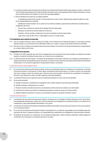 40
b) 	La denuncia escrita puede formularse ante el Director de la Instituciones Educativa donde sigue estudios la víctima, o ante la Ofi-
cina de Trámite Documentario de la Unidad de Gestión Educativa Local a la que pertenezca dicha Institución Educativa, la misma
que la remitirá al titular de la entidad en el mismo día, bajo responsabilidad.
c)	 Para la tramitación de la denuncia, se deberá presentar:
	 -	 La identificación clara del denunciante. Si el denunciante es la misma víctima, deberá tenerse especial cuidado con velar
por la confidencialidad de su identidad.
	 -	 Identificación del denunciado/a. De no contar con los nombres completos, proporcionará la información necesaria para la
indualización del mismo.
	 -	 De ser el caso, precisar los nombres de los testigos del hecho denunciado.
	 -	 Descripción sucinta de los hechos materia de la denuncia.
	 -	 Presentar u ofrecer pruebas o evidencias en las que se sustentan los hechos denunciados.
	 -	 Lugar, fecha, copia de DNI y firma, o huella digital en caso de no saber escribir.
7.2 Procedimiento para la atención de denuncias
7.2.1 	 Una vez recibida la denuncia, tanto el director de la UGEL como el Director de la Institución Educativa o el que haga sus veces,
deberá proceder a su comunicación ante el Ministerio Público, en un plazo no mayor de veinticuatro (24) horas de recibida.
7.2.2 	 Del mismo modo, el Titular de la entidad remitirá la denuncia recibida a la Comisión de Procesos Administrativos correspondiente,
en un plazo máximo de 24 horas.
7.3 Seguimiento de las denuncias
7.3.1 	 El titular de la UGEL dispondrá del inicio de las investigaciones contra el personal que haya incumplido sus deberes funcionales
respecto a la atención prioritaria de estos casos, en el marco de sus competencias.
7.3.2 	 La Oficina General de Ética Pública y Transparencia del Ministerio de Educación solicitará a las entidades correspondientes, el
estado situacional de los expedientes que se encuentren en proceso en las Comisiones de Procesos Administrativos del Ministerio
de Educación, a fin de hacer el seguimiento correspondiente hasta su culminación.
8 DISPOSICIONES COMPLEMENTARIAS
8.1	 En el caso de las Instituciones Educativas privadas, las denuncias efectuadas deben ser remitidas por sus Directores a la Fiscalía
Provincial de Familia o a la Fiscalía en lo Penal, según corresponda al hecho denunciado, en un plazo no mayor a las veinticuatro
(24) horas contadas a partir del momento que la denuncia haya sido formulada, informando de sus gestiones al Propietario o
Promotor, quien deberá dar cuenta a la UGEL respectiva; bajo responsabilidad.
8.2	 La presente Directiva será de aplicación para los Programas Educativos en todo lo que les sea aplicable.
8.3	 Se encuentra prohibido:
a) 	Divulgar los alcances o resultados de la investigación que se realice respecto de las denuncias presentadas.
b) 	Solicitar entrevistas o declaraciones a la víctima.
c) 	Propiciar acuerdos conciliatorios entre los y las estudiantes víctimas de actos de violencia y los denunciados.
d) 	Confrontar las versiones que brinden los estudiantes agraviados a través de careos con los denunciados.
e) 	Adoptar medidas de protección sin contar con la autorización expresa de los padres de familia o tutores.
9 RESPONSABILIDADES
9.1	 Los Directores de las Instituciones Educativas Públicas, los titulares de las Unidades de Gestión Educativa Local y de las Direc-
ciones Regionales de Educación, velarán por el cabal cumplimiento de lo establecido en la presente Directiva, en el ámbito de sus
competencias y bajo responsabilidad administrativa, civil y penal.
9.2	 La Comisión de Procesos Administrativos Disciplinarios deberá dar prioridad a las denuncias que reciba en el marco de lo dispues-
to en la presente directiva.
9.3	 En el caso de las Instituciones Educativas Privadas, los propietarios en su calidad de responsables de las actividades desarrolla-
das dentro del centro o programa educativo, son responsables del cumplimiento de lo establecido en este documento normativo.
9.4	 El Ministerio de Educación, en coordinación con los Gobiernos Regionales y demás instancias pertinentes, deberá asegurar el
cumplimiento de lo dispuesto en el presente documento normativo.
 