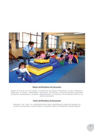 5
Misión del Ministerio de Educación
Ejercer el rol rector en la formulación y cumplimiento de políticas, lineamientos, normas, estándares y
metas para  el  Sector,  desarrollando  mecanismos  de monitoreo y evaluación efectivos, generando
condiciones institucionales y de gestión descentralizada y convocando a la movilización social en los
objetivos educativos.
Visión del Ministerio de Educación
Garantizar   que   todos   los  estudiantes del país logren aprendizajes de calidad con equidad, con
maestros com petentes y comprometidos y una gestión moderna, transparente y descentralizada.
 