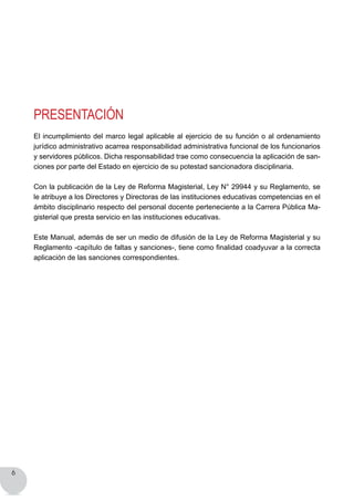 6
Presentación
El incumplimiento del marco legal aplicable al ejercicio de su función o al ordenamiento
jurídico administrativo acarrea responsabilidad administrativa funcional de los funcionarios
y servidores públicos. Dicha responsabilidad trae como consecuencia la aplicación de san-
ciones por parte del Estado en ejercicio de su potestad sancionadora disciplinaria.
Con la publicación de la Ley de Reforma Magisterial, Ley N° 29944 y su Reglamento, se
le atribuye a los Directores y Directoras de las instituciones educativas competencias en el
ámbito disciplinario respecto del personal docente perteneciente a la Carrera Pública Ma-
gisterial que presta servicio en las instituciones educativas.
Este Manual, además de ser un medio de difusión de la Ley de Reforma Magisterial y su
Reglamento -capítulo de faltas y sanciones-, tiene como finalidad coadyuvar a la correcta
aplicación de las sanciones correspondientes.
 