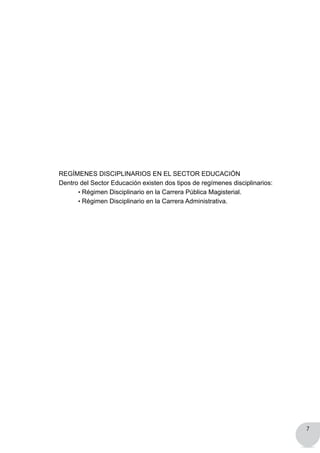 7
REGÍMENES DISCIPLINARIOS EN EL SECTOR EDUCACIÓN
Dentro del Sector Educación existen dos tipos de regímenes disciplinarios:
	 • Régimen Disciplinario en la Carrera Pública Magisterial.
	 • Régimen Disciplinario en la Carrera Administrativa.
 