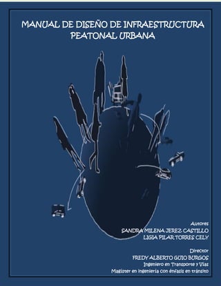 MANUAL DE DISEÑO DE INFRAESTRUCTURA PEATONAL URBANA


MANUAL DE DISEÑO DE INFRAESTRUCTURA
                                                     SANDRA JEREZ

                             PILAR TORRES

           PEATONAL URBANA




                                                                    Autores
                               SANDRA MILENA JEREZ CASTILLO
                                         LIGIA PILAR TORRES CELY


                                                                Director
                                    FREDY ALBERTO GUIO BURGOS
                                         Ingeniero en Transporte y Vías
                                                              0
                          Magíster en ingeniería con énfasis en tránsito
 