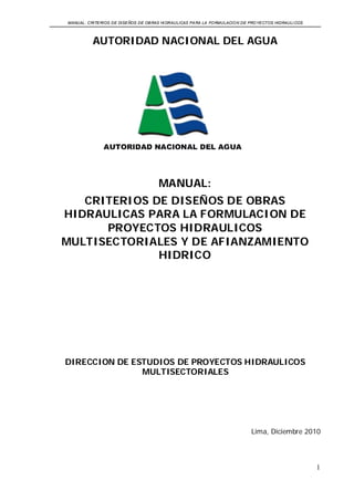MANUAL: CRITERIOS DE DISEÑOS DE OBRAS HIDRAULICAS PARA LA FORMULACION DE PROYECTOS HIDRAULICOS 
1 
AUTORIDAD NACIONAL DEL AGUA 
MANUAL: CRITERIOS DE DISEÑOS DE OBRAS HIDRAULICAS PARA LA FORMULACION DE PROYECTOS HIDRAULICOS MULTISECTORIALES Y DE AFIANZAMIENTO HIDRICO DIRECCION DE ESTUDIOS DE PROYECTOS HIDRAULICOS MULTISECTORIALES Lima, Diciembre 2010  
