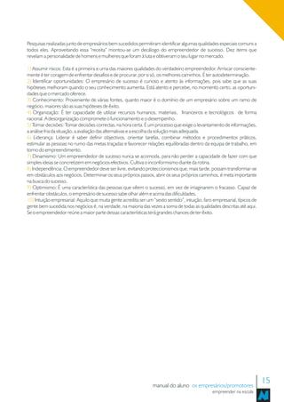 Pesquisas realizadas junto de empresários bem sucedidos permitiram identificar algumas qualidades especiais comuns a
todos eles. Aproveitando essa “receita” montou-se um decálogo do empreendedor de sucesso. Dez items que
revelam a personalidade de homens e mulheres que foram à luta e obtiveram o seu lugar no mercado.

1) Assumir riscos: Esta é a primeira e uma das maiores qualidades do verdadeiro empreendedor. Arriscar consciente-
mente é ter coragem de enfrentar desafios e de procurar, por si só, os melhores caminhos. É ter autodeterminação.
2) Identificar oportunidades: O empresário de sucesso é curioso e atento às informações, pois sabe que as suas
hipóteses melhoram quando o seu conhecimento aumenta. Está atento e percebe, no momento certo, as oportuni-
dades que o mercado oferece.
3) Conhecimento: Proveniente de várias fontes, quanto maior é o domínio de um empresário sobre um ramo de
negócio, maiores são as suas hipóteses de êxito.
4) Organização: É ter capacidade de utilizar recursos humanos, materiais, financeiros e tecnológicos de forma
racional. A desorganização compromete o funcionamento e o desempenho.
5) Tomar decisões: Tomar decisões correctas, na hora certa. É um processo que exige o levantamento de informações,
a análise fria da situação, a avaliação das alternativas e a escolha da solução mais adequada.
6) Liderança: Liderar é saber definir objectivos, orientar tarefas, combinar métodos e procedimentos práticos,
estimular as pessoas no rumo das metas traçadas e favorecer relações equilibradas dentro da equipa de trabalho, em
torno do empreendimento.
7) Dinamismo: Um empreendedor de sucesso nunca se acomoda, para não perder a capacidade de fazer com que
simples ideias se concretizem em negócios efectivos. Cultiva o inconformismo diante da rotina.
8) Independência: O empreendedor deve ser livre, evitando proteccionismos que, mais tarde, possam transformar-se
em obstáculos aos negócios. Determinar os seus próprios passos, abrir os seus próprios caminhos, é meta importante
na busca do sucesso.
9) Optimismo: É uma característica das pessoas que vêem o sucesso, em vez de imaginarem o fracasso. Capaz de
enfrentar obstáculos, o empresário de sucesso sabe olhar além e acima das dificuldades.
10) Intuição empresarial: Aquilo que muita gente acredita ser um “sexto sentido”, intuição, faro empresarial, típicos de
gente bem sucedida nos negócios é, na verdade, na maioria das vezes a soma de todas as qualidades descritas até aqui.
Se o empreendedor reúne a maior parte dessas características terá grandes chances de ter êxito.




                                                                 manual do aluno os empresários/promotores
                                                                                                                           15
                                                                                                empreender na escola
 
