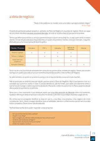 a ideia de negócio
                                      “Nada é tão poderoso no mundo como uma ideia cuja oportunidade chegou”
                                                                                                  Victor Hugo

O ponto de partida de qualquer projecto e, portanto, do Plano de Negócio é a tua ideia de negócio. Deves ser capaz
de concretizar esta ideia e escrever uma breve descrição, de onde se recolha a base do que queremos analisar.

Temos que definir que produtos ou serviços queremos lançar e a quem vamos dirigi-los, ou seja, quem serão os nossos
clientes. O mais útil para este passo é que desenhes um quadro de produtos / clientes, como por exemplo, o seguinte,
efectuado para uma nova empresa de desenho gráfico:

                                                                                           Agências de
 Clientes / Produtos         Particulares         PME´s              Instituições                                Editoriais
                                                                                           Publicidade

   Desenho Logotipos              X                  X                   X                     X

   Folhetos e Catálogos                              X                   X                     X

    Painéis Exteriores
                                                                         X                     X
       (Outdoors)
  Ilustrações Didácticas                                                                       X                     X


Se em vez de uma única linha de actividades tens várias diz-se que tens várias unidades de negócio. Nesse caso convém
que faças um quadro para cada uma e que mantenhas essa divisão durante o resto do Plano de Negócio.

Se, pelo contrário, só vais ter um produto ou serviço e só um tipo de clientes a coisa será muito mais fácil.

Não te preocupes se ainda há coisas por decidir, para isso serve o Plano de Negócios. Aqui o que fazemos é ver se a
actividade que queremos analisar é viável. É preciso identificá-la, pôr-lhe limites, para saber concretamente sobre o
que temos de investigar e sobre o que temos de decidir. Mais tarde, conforme avancemos no Plano, podemos decidir
alterar partes do que fizemos inicialmente.

Pensa que o mais importante é que destaques aquilo que a tua ideia possa ter de diferente sobre as já existentes.
Qualquer diferença é válida sempre que os teus futuros clientes a valorizem e que estejam dispostos a pagar por ela.

De certeza que já conseguiste identificar as áreas em que tu, a tua ideia, a tua empresa, o teu negócio são muito
competentes. Isto é, deves conseguir identificar quais as habilidades, talentos e conhecimentos que tornam a tua ideia
forte e competitiva. Deves tomar nota de todas elas.

No final destas tarefas deves poder responder a estas perguntas:


   - Em que produto/serviço estou a pensar?
   - A quem o vou dirigir?
   - Que vantagens vou oferecer relativamente aos meus concorrentes?
   - O cliente valorizará essas vantagens?
   - Que tamanho da empresa tenho em mente?
   - Onde me instalarei, no início?




                                                                                    manual do aluno a ideia de negócio
                                                                                                                                19
                                                                                                         empreender na escola
 