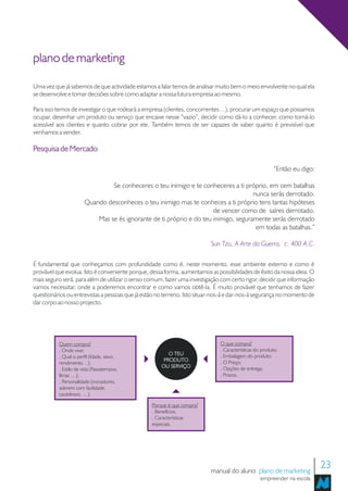 plano de marketing

Uma vez que já sabemos de que actividade estamos a falar temos de analisar muito bem o meio envolvente no qual ela
se desenvolve e tomar decisões sobre como adaptar a nossa futura empresa ao mesmo.

Para isso temos de investigar o que rodeará a empresa (clientes, concorrentes…), procurar um espaço que possamos
ocupar, desenhar um produto ou serviço que encaixe nesse “vazio”, decidir como dá-lo a conhecer, como torná-lo
acessível aos clientes e quanto cobrar por ele. Também temos de ser capazes de saber quanto é previsível que
venhamos a vender.

Pesquisa de Mercado

                                                                                                        “Então eu digo:

                                Se conheceres o teu inimigo e te conheceres a ti próprio, em cem batalhas
                                                                                     nunca serás derrotado.
                       Quando desconheces o teu inimigo mas te conheces a ti próprio tens tantas hipóteses
                                                                      de vencer como de saíres derrotado.
                           Mas se és ignorante de ti próprio e do teu inimigo, seguramente serás derrotado
                                                                                      em todas as batalhas.”

                                                                         Sun Tzu, A Arte da Guerra, c. 400 A.C.

É fundamental que conheçamos com profundidade como é, neste momento, esse ambiente externo e como é
provável que evolua. Isto é conveniente porque, dessa forma, aumentamos as possibilidades de êxito da nossa ideia. O
mais seguro será, para além de utilizar o senso comum, fazer uma investigação com certo rigor, decidir que informação
vamos necessitar, onde a poderemos encontrar e como vamos obtê-la. É muito provável que tenhamos de fazer
questionários ou entrevistas a pessoas que já estão no terreno. Isto situar-nos-á e dar-nos-á segurança no momento de
dar corpo ao nosso projecto.




          Quem compra?                                                       O que compra?
          . Onde vive;                                                       . Características do produto;
                                                        O TEU                . Embalagem do produto;
          . Qual o perfil (Idade, sexo,
                                                      PRODUTO                . O Preço;
          rendimento…);
                                                     OU SERVIÇO              . Opções de entrega;
          . Estilo de vida (Passatempos,
          férias …);                                                         . Prazos.
          . Personalidade (inovadores,
          aderem com facilidade,
          cautelosos, …).

                                                 Porque é que compra?
                                                 . Benefícios;
                                                 . Características
                                                 especiais.




                                                                         manual do aluno plano de marketing
                                                                                                                          23
                                                                                                 empreender na escola
 