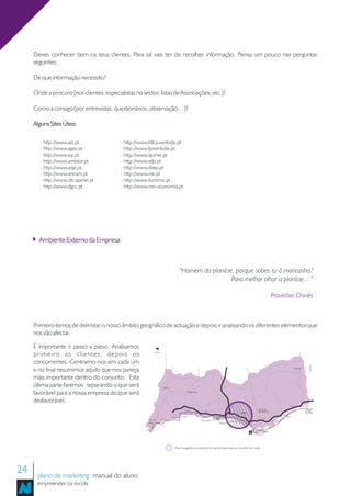 Deves conhecer bem os teus clientes. Para tal vais ter de recolher informação. Pensa um pouco nas perguntas
     seguintes:

     De que informação necessito?

     Onde a procuro (nos clientes, especialistas no sector, listas de Associações, etc.)?

     Como a consigo (por entrevistas, questionários, observação…)?

     Alguns Sites Úteis:

        - http://www.adi.pt                - http://www.fdti.juventude.pt
        - http://www.agep.pt               - http://www.fjuventude.pt
        - http://www.aip.pt                - http://www.iapmei.pt
        - http://www.ambitur.pt            - http://www.iefp.pt
        - http://www.anje.pt               - http://www.ifdep.pt
        - http://www.antram.pt             - http://www.ine.pt
        - http://www.cfe.iapmei.pt         - http://www.iturismo.pt
        - http://www.dgcc.pt               - http://www.min-economia.pt




       Ambiente Externo da Empresa



                                                                                           "Homem da planície, porque sobes tu à montanha?
                                                                                                             Para melhor olhar a planície…”

                                                                                                                                                                           Provérbio Chinês



     Primeiro temos de delimitar o nosso âmbito geográfico de actuação e depois ir analisando os diferentes elementos que
     nos vão afectar.

     É importante ir passo a passo. Analisamos
     primeiro os clientes, depois os                          LISBOA




     concorrentes. Centramo-nos em cada um
                                                                                                                                                                                                               ESPANHA




     e no final resumimos aquilo que nos pareça                                                                                    A2
                                                                                                                                                                                              Alcoutim



     mais importante dentro do conjunto. Esta
     última parte faremos separando o que será                           Aljezur

     favorável para a nossa empresa do que será                                                 Monchique



     desfavorável.                                                                                                                                                                                        Castro
                                                                                                                                                                                                          Marim
                                                                                                                                        A2                                              A22
                                                                                            En125                                                            São Brás                                    Vila Real
                                                                                                               A22                                           de Alportel                                 de Stº
                                                                                                                                                  Loulé                                                  António
                                                                                             Portimão
                                                                                   Lagos    Alvor                                                                                  Tavira
                                                                                                                      Armação En125                              A22
                                                        Vale do        En125                                Carvoeiro de Pera         Vilamoura                            En125
                                                        Bispo                                                               Albufeira



                                                                                                                                                          FARO   Olhão




                                                                                     Zona Geográfica de atendimento (aproximadamente ao concelho de Loulé)




24    plano de marketing manual do aluno
      empreender na escola
 
