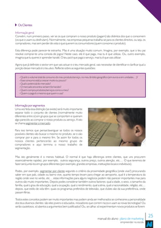 Os Clientes

Informação geral
Convém, num primeiro passo, ver se os que compram o nosso produto (pagam) são distintos dos que o consomem
(os que o usam ou desfrutam). Normalmente, nas empresas pequenas trabalha-se para os clientes directos, ou seja, os
compradores, mas sem perder de vista o que querem os consumidores (quem consome o produto).

Esta diferença pode parecer-te estranha. Mas é uma situação muito comum. Imagina, por exemplo, que o teu pai
resolve comprar-te uma consola de jogos! Neste caso, ele é que paga, mas tu é que utilizas. Ou, outro exemplo,
imagina que tu queres ir aprender karaté. O teu pai é que paga o serviço, mas tu é que vais utilizar.

Agora que já definiste o sector em que vais actuar e o teu mercado geral, vais necessitar de identificar e clarificar qual a
porção desse mercado é o teu alvo. Reflecte sobre as seguintes questões:


   - Qual é o volume total de consumo do meu produto/serviço, no meu âmbito geográfico (em euros e em unidades…)?
   - Esse consumo está a crescer muito ou pouco?
   - Qual o potencial do mercado?
   - O mercado encontra-se bem fornecido?
   - Quem compra produtos/serviços como o meu?
   - Quem o paga é o mesmo que quem o usa?



Informação por segmentos
Uma vez feita essa distinção (se existe) será muito importante
separar todo o conjunto de clientes (normalmente muito
diferentes entre si) em grupos que se comportem e queiram
algo parecido ao comprar o nosso produto ou serviço. A isto
se chama segmentar o mercado.

Para isso temos que pensar/averiguar se todos os nossos
possíveis clientes vão buscar o mesmo no produto, se o vão
comprar por e para o mesmo fim. Se assim for todos os
nossos clientes pertencerão ao mesmo grupo de
compradores e aqui termina o nosso trabalho de
segmentação.

Mas isto geralmente é o menos habitual. O normal é que haja diferenças entre clientes, que uns procurem
essencialmente rapidez, por exemplo, outros segurança, outros preço, outros atenção, etc.… O que teremos de
fazer será juntá-los em grupos diferentes (por exemplo, grandes empresas, instituições locais e indivíduos).

Podes, por exemplo, segmentar por cliente segundo o critério da proximidade geográfica (onde vive?) procurando
saber em que país, cidade ou bairro vive, quanto tempo levam para chegar ao aeroporto, qual é a temperatura da
região onde vive no verão, etc… estas informações para alguns negócios podem não parecer importantes mas para
outros são muito importantes. Depois podes considerar também outros factores: qual a idade, o sexo, o tamanho da
família, qual o grau de educação, qual a ocupação, qual o rendimento, qual a etnia, qual a nacionalidade, religião, etc…
depois, que estilo de vida têm: quais os programas preferidos de televisão, que clubes são da sua preferência, onde
passam férias.

Todos estes conceitos podem ser muito importantes mas podem ainda ser melhorados se conheceres a personalidade
dos teus diversos clientes: são eles jovens e educados, inovadores que correm riscos e usam as novas tecnologias? Ou
serão cautelosos, só abertos a argumentos bem justificados? Ou, se calhar, só experimentam novos produtos se forem



                                                                              manual do aluno plano de marketing
                                                                                                                               25
                                                                                                    empreender na escola
 