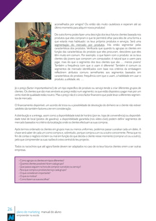 aconselhados por amigos? Ou então são muito cautelosos e esperam até ao
                                           último momento para adquirir novos produtos!

                                           De outra forma podes fazer uma descrição dos teus futuros clientes baseada nos
                                           produtos que eles compram e que te permitirá olhar para eles de uma forma a
                                           que estarás mais habituado: os teus próprios produtos e serviços. Será uma
                                           segmentação do mercado por produtos. Irás então segmentar pelas
                                           características dos produtos. Verificarás que quando tu agrupas os clientes em
                                           função das características do produto que eles procuram, descobres que eles
                                           têm muito em comum. Por exemplo, o que fazem com o produto: se os teus
                                           clientes são jovens que compram um computador, é natural que o usem para
                                           jogar, mais do que o segmento dos teus clientes que são … menos jovens!
                                           Também a frequência com que o usam é diferente! Também é comum os
                                           segmentos de mercado identificados com base nos critérios da embalagem
                                           reflectirem atributos comuns semelhantes aos segmentos baseados em
                                           características do produto: frequência com que o usam, a habilidade em usar o
                                           produto, a utilidade, etc …


     Já o preço (factor importantíssimo!) de um tipo específico de produto ou serviço tende a criar diferentes grupos de
     clientes. Os clientes que são mais sensíveis ao preço estão num segmento; os que estão dispostos a pagar mais por um
     certo nível de qualidade estão noutro. Mas o preço não é o único factor financeiro que pode levar a diferentes segmen-
     tos de mercado.

     O financiamento disponível, um acordo de troca ou a possibilidade de devolução do dinheiro se o cliente não estiver
     satisfeito são também factores a ter em consideração.

     A distribuição e a entrega, assim como a disponibilidade total de horário (por ex. lojas de conveniência) ou disponibili-
     dade total de local (postos de gasolina); a disponibilidade garantida (nos vídeo-club) podem definir segmentos de
     mercado baseados no critério da localização onde os clientes efectuam as suas compras.

     Após termos ordenado os clientes em grupos mais ou menos uniformes, podemos passar a analisar cada um deles. A
     chave será saber de cada um como compra e, sobretudo, porque compra a um ou a outro concorrente. Pensa que no
     fim de contas o negócio irá bem ou mal em função do que decida o cliente nesse momento (comprar a ti ou a outro),
     pelo que compreender as suas razões é o eixo central do teu projecto.

     Todos os raciocínios que até agora fizeste devem ser adaptados no caso de os teus futuros clientes virem a ser outras
     empresas.


        - Como agrupo os clientes em tipos diferentes?
        - Quantos clientes possíveis há em cada grupo?
        - Que passos seguem na hora de comprar o produto ou serviço?
        - Para que compra o produto/serviço cada grupo?
        - O que consideram importante?
        - O que os motiva?
        - Como fazem as suas escolhas?




26    plano de marketing manual do aluno
      empreender na escola
 