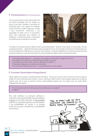O Ambiente Externo (O contexto geral)

     Uma vez que já viste o que te afecta dentro da
     tua própria actividade, tens de ampliar um
     pouco a tua visão e detectar o que pode ser
     importante para o teu negócio no ambiente
     social, económico, político, legal que o rodeia
     e que, certamente, influenciará a sua
     capacidade de obter lucros. O empresário
     deve estar preparado para detectar as
     tendências e desenvolvimentos importantes
     que influenciarão a evolução do mercado.



     O melhor é ir ponto por ponto e reflectir sobre o que te pode afectar. Pode ser uma nova lei, um novo estilo de vida,
     condições climáticas… depende muito de que tipo de projecto é o teu. Um exemplo muito comum é o facto de que as
     leis de protecção do ambiente serem cada vez mais restritivas tornando obrigatórios uma série de investimento das
     empresas nesta área, o que se tem traduzido em oportunidades de negócio para as empresas do sector.

        - E da situação política, legal, fiscal… o que afecta o meu negócio em particular? (ex. alargamento da U.E.)
        - E da situação económica do meu meio?(diminuição do poder de compra)
        - E da situação social, estilos de vida, costumes, alterações demográficas…?
        - Mudanças tecnológicas que me afectem particularmente.
        - E em termos de ambiente natural e clima… o que pode influenciar no meu negócio?



       Conclusões: Oportunidades e Ameaças Externas

     Neste capítulo há que fazer um grande esforço de síntese. Temos que resumir tudo o que temos visto ao longo da
     análise do meio envolvente para recolher o que é, realmente, determinante. Vamos separar aquilo que nos parece
     positivo para nós (a que se costuma chamar oportunidades) daquilo que nos parece que nos pode afectar
     negativamente (ameaças).

        - De tudo o exposto anteriormente o que pode ser positivo para o meu negócio?
        - E negativo?


     Para cada tendência ou evolução verificada o
     empresário necessita de identificar as oportunidades e
     ameaças que lhe estão associadas. As oportunidades
     poderão ser classificadas segundo a sua atractividade e
     a sua probabilidade de sucesso e as ameaças
     conforme o seu grau e importância ou probabilidade
     de ocorrência.




30    plano de marketing manual do aluno
      empreender na escola
 